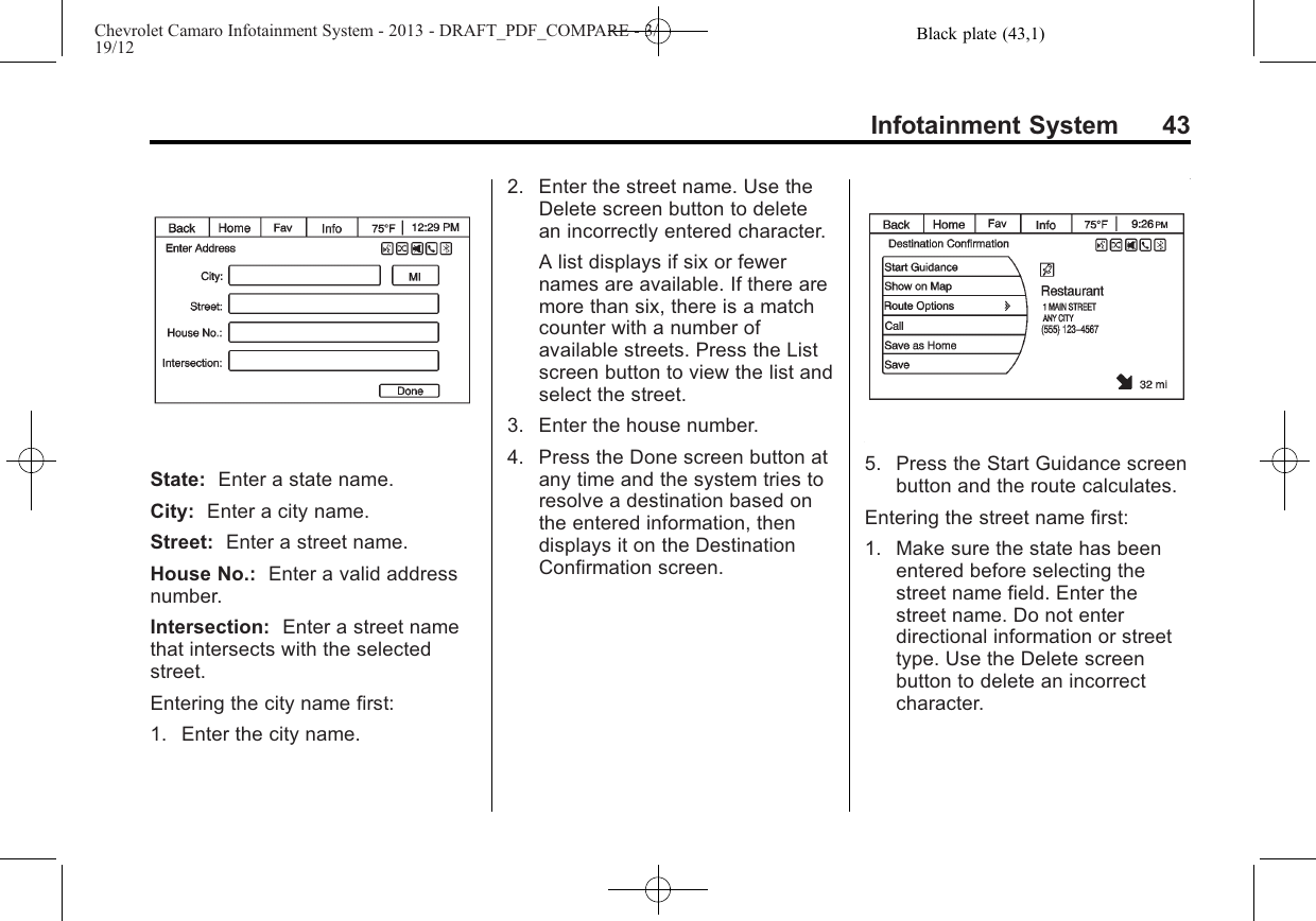 Black plate (43,1)Chevrolet Camaro Infotainment System - 2013 - DRAFT_PDF_COMPARE - 3/19/12Infotainment System 43State: Enter a state name.City: Enter a city name.Street: Enter a street name.House No.: Enter a valid addressnumber.Intersection: Enter a street namethat intersects with the selectedstreet.Entering the city name first:1. Enter the city name.2. Enter the street name. Use theDelete screen button to deletean incorrectly entered character.A list displays if six or fewernames are available. If there aremore than six, there is a matchcounter with a number ofavailable streets. Press the Listscreen button to view the list andselect the street.3. Enter the house number.4. Press the Done screen button atany time and the system tries toresolve a destination based onthe entered information, thendisplays it on the DestinationConfirmation screen.5. Press the Start Guidance screenbutton and the route calculates.Entering the street name first:1. Make sure the state has beenentered before selecting thestreet name field. Enter thestreet name. Do not enterdirectional information or streettype. Use the Delete screenbutton to delete an incorrectcharacter.