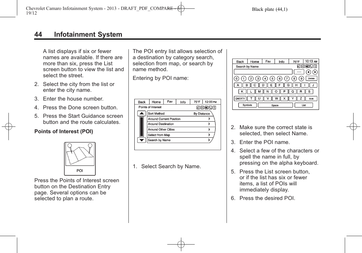 Black plate (44,1)Chevrolet Camaro Infotainment System - 2013 - DRAFT_PDF_COMPARE - 3/19/1244 Infotainment SystemA list displays if six or fewernames are available. If there aremore than six, press the Listscreen button to view the list andselect the street.2. Select the city from the list orenter the city name.3. Enter the house number.4. Press the Done screen button.5. Press the Start Guidance screenbutton and the route calculates.Points of Interest (POI)Press the Points of Interest screenbutton on the Destination Entrypage. Several options can beselected to plan a route.The POI entry list allows selection ofa destination by category search,selection from map, or search byname method.Entering by POI name:1. Select Search by Name.2. Make sure the correct state isselected, then select Name.3. Enter the POI name.4. Select a few of the characters orspell the name in full, bypressing on the alpha keyboard.5. Press the List screen button,or if the list has six or feweritems, a list of POIs willimmediately display.6. Press the desired POI.