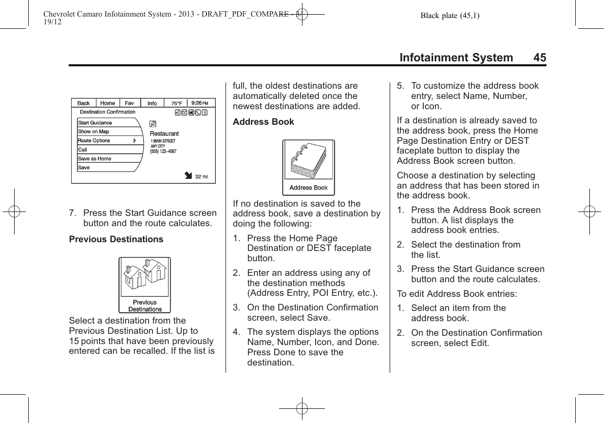 Black plate (45,1)Chevrolet Camaro Infotainment System - 2013 - DRAFT_PDF_COMPARE - 3/19/12Infotainment System 457. Press the Start Guidance screenbutton and the route calculates.Previous DestinationsSelect a destination from thePrevious Destination List. Up to15 points that have been previouslyentered can be recalled. If the list isfull, the oldest destinations areautomatically deleted once thenewest destinations are added.Address BookIf no destination is saved to theaddress book, save a destination bydoing the following:1. Press the Home PageDestination or DEST faceplatebutton.2. Enter an address using any ofthe destination methods(Address Entry, POI Entry, etc.).3. On the Destination Confirmationscreen, select Save.4. The system displays the optionsName, Number, Icon, and Done.Press Done to save thedestination.5. To customize the address bookentry, select Name, Number,or Icon.If a destination is already saved tothe address book, press the HomePage Destination Entry or DESTfaceplate button to display theAddress Book screen button.Choose a destination by selectingan address that has been stored inthe address book.1. Press the Address Book screenbutton. A list displays theaddress book entries.2. Select the destination fromthe list.3. Press the Start Guidance screenbutton and the route calculates.To edit Address Book entries:1. Select an item from theaddress book.2. On the Destination Confirmationscreen, select Edit.