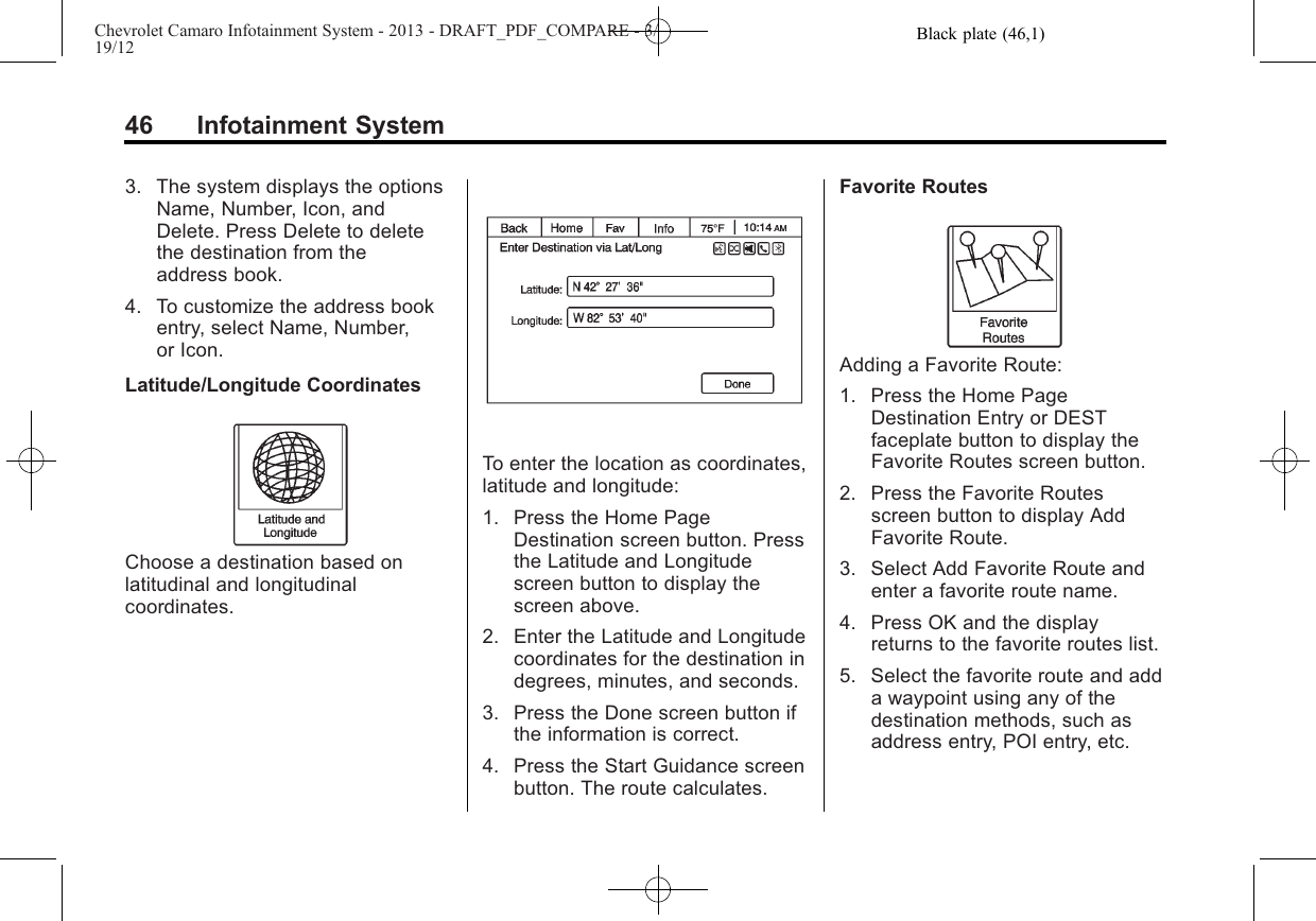 Black plate (46,1)Chevrolet Camaro Infotainment System - 2013 - DRAFT_PDF_COMPARE - 3/19/1246 Infotainment System3. The system displays the optionsName, Number, Icon, andDelete. Press Delete to deletethe destination from theaddress book.4. To customize the address bookentry, select Name, Number,or Icon.Latitude/Longitude CoordinatesChoose a destination based onlatitudinal and longitudinalcoordinates.To enter the location as coordinates,latitude and longitude:1. Press the Home PageDestination screen button. Pressthe Latitude and Longitudescreen button to display thescreen above.2. Enter the Latitude and Longitudecoordinates for the destination indegrees, minutes, and seconds.3. Press the Done screen button ifthe information is correct.4. Press the Start Guidance screenbutton. The route calculates.Favorite RoutesAdding a Favorite Route:1. Press the Home PageDestination Entry or DESTfaceplate button to display theFavorite Routes screen button.2. Press the Favorite Routesscreen button to display AddFavorite Route.3. Select Add Favorite Route andenter a favorite route name.4. Press OK and the displayreturns to the favorite routes list.5. Select the favorite route and adda waypoint using any of thedestination methods, such asaddress entry, POI entry, etc.