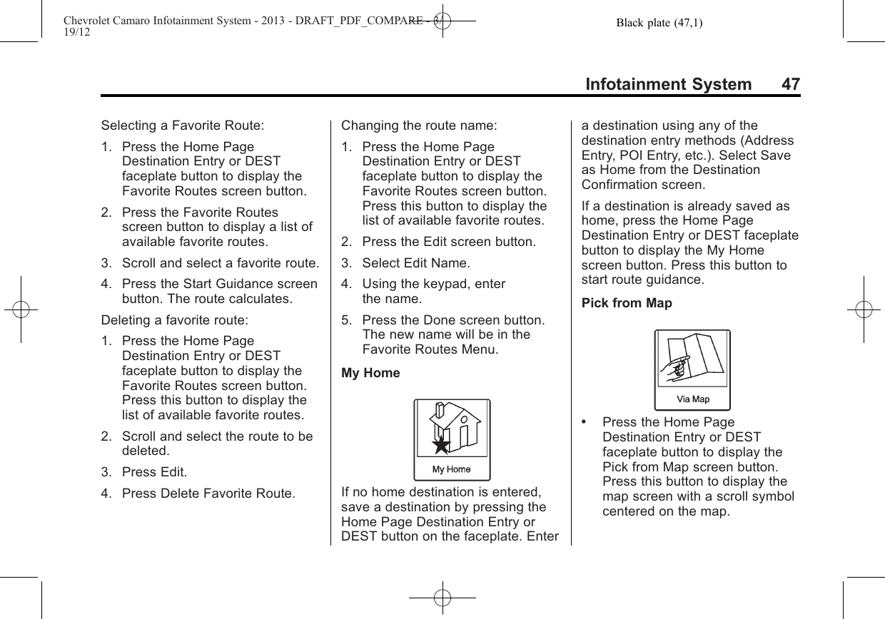 Black plate (47,1)Chevrolet Camaro Infotainment System - 2013 - DRAFT_PDF_COMPARE - 3/19/12Infotainment System 47Selecting a Favorite Route:1. Press the Home PageDestination Entry or DESTfaceplate button to display theFavorite Routes screen button.2. Press the Favorite Routesscreen button to display a list ofavailable favorite routes.3. Scroll and select a favorite route.4. Press the Start Guidance screenbutton. The route calculates.Deleting a favorite route:1. Press the Home PageDestination Entry or DESTfaceplate button to display theFavorite Routes screen button.Press this button to display thelist of available favorite routes.2. Scroll and select the route to bedeleted.3. Press Edit.4. Press Delete Favorite Route.Changing the route name:1. Press the Home PageDestination Entry or DESTfaceplate button to display theFavorite Routes screen button.Press this button to display thelist of available favorite routes.2. Press the Edit screen button.3. Select Edit Name.4. Using the keypad, enterthe name.5. Press the Done screen button.The new name will be in theFavorite Routes Menu.My HomeIf no home destination is entered,save a destination by pressing theHome Page Destination Entry orDEST button on the faceplate. Entera destination using any of thedestination entry methods (AddressEntry, POI Entry, etc.). Select Saveas Home from the DestinationConfirmation screen.If a destination is already saved ashome, press the Home PageDestination Entry or DEST faceplatebutton to display the My Homescreen button. Press this button tostart route guidance.Pick from Map.Press the Home PageDestination Entry or DESTfaceplate button to display thePick from Map screen button.Press this button to display themap screen with a scroll symbolcentered on the map.