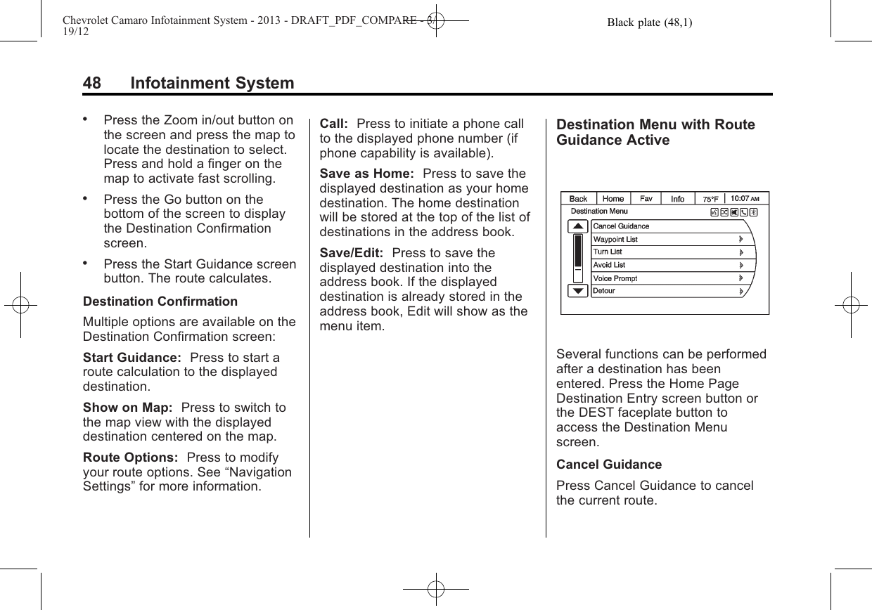 Black plate (48,1)Chevrolet Camaro Infotainment System - 2013 - DRAFT_PDF_COMPARE - 3/19/1248 Infotainment System.Press the Zoom in/out button onthe screen and press the map tolocate the destination to select.Press and hold a finger on themap to activate fast scrolling..Press the Go button on thebottom of the screen to displaythe Destination Confirmationscreen..Press the Start Guidance screenbutton. The route calculates.Destination ConfirmationMultiple options are available on theDestination Confirmation screen:Start Guidance: Press to start aroute calculation to the displayeddestination.Show on Map: Press to switch tothe map view with the displayeddestination centered on the map.Route Options: Press to modifyyour route options. See “NavigationSettings”for more information.Call: Press to initiate a phone callto the displayed phone number (ifphone capability is available).Save as Home: Press to save thedisplayed destination as your homedestination. The home destinationwill be stored at the top of the list ofdestinations in the address book.Save/Edit: Press to save thedisplayed destination into theaddress book. If the displayeddestination is already stored in theaddress book, Edit will show as themenu item.Destination Menu with RouteGuidance ActiveSeveral functions can be performedafter a destination has beenentered. Press the Home PageDestination Entry screen button orthe DEST faceplate button toaccess the Destination Menuscreen.Cancel GuidancePress Cancel Guidance to cancelthe current route.
