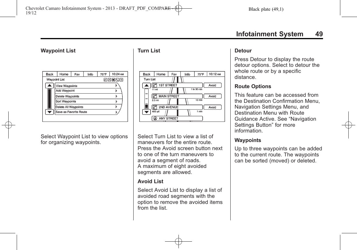 Black plate (49,1)Chevrolet Camaro Infotainment System - 2013 - DRAFT_PDF_COMPARE - 3/19/12Infotainment System 49Waypoint ListSelect Waypoint List to view optionsfor organizing waypoints.Turn ListSelect Turn List to view a list ofmaneuvers for the entire route.Press the Avoid screen button nextto one of the turn maneuvers toavoid a segment of roads.A maximum of eight avoidedsegments are allowed.Avoid ListSelect Avoid List to display a list ofavoided road segments with theoption to remove the avoided itemsfrom the list.DetourPress Detour to display the routedetour options. Select to detour thewhole route or by a specificdistance.Route OptionsThis feature can be accessed fromthe Destination Confirmation Menu,Navigation Settings Menu, andDestination Menu with RouteGuidance Active. See “NavigationSettings Button”for moreinformation.WaypointsUp to three waypoints can be addedto the current route. The waypointscan be sorted (moved) or deleted.