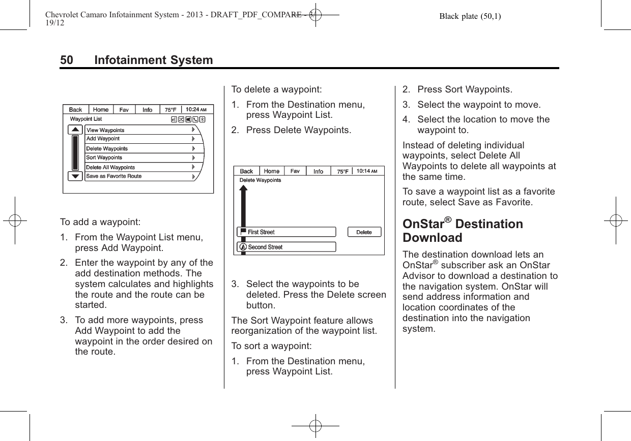 Black plate (50,1)Chevrolet Camaro Infotainment System - 2013 - DRAFT_PDF_COMPARE - 3/19/1250 Infotainment SystemTo add a waypoint:1. From the Waypoint List menu,press Add Waypoint.2. Enter the waypoint by any of theadd destination methods. Thesystem calculates and highlightsthe route and the route can bestarted.3. To add more waypoints, pressAdd Waypoint to add thewaypoint in the order desired onthe route.To delete a waypoint:1. From the Destination menu,press Waypoint List.2. Press Delete Waypoints.3. Select the waypoints to bedeleted. Press the Delete screenbutton.The Sort Waypoint feature allowsreorganization of the waypoint list.To sort a waypoint:1. From the Destination menu,press Waypoint List.2. Press Sort Waypoints.3. Select the waypoint to move.4. Select the location to move thewaypoint to.Instead of deleting individualwaypoints, select Delete AllWaypoints to delete all waypoints atthe same time.To save a waypoint list as a favoriteroute, select Save as Favorite.OnStar®DestinationDownloadThe destination download lets anOnStar®subscriber ask an OnStarAdvisor to download a destination tothe navigation system. OnStar willsend address information andlocation coordinates of thedestination into the navigationsystem.