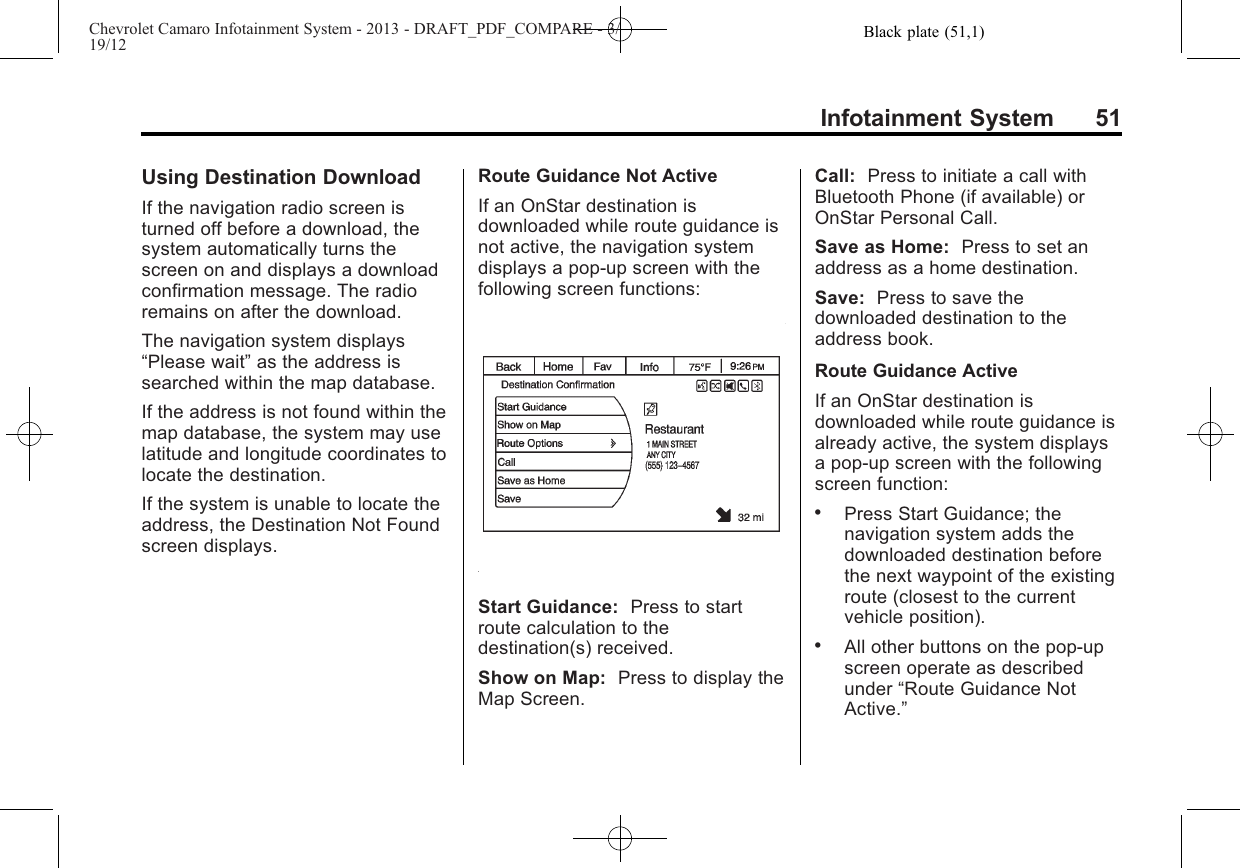 Black plate (51,1)Chevrolet Camaro Infotainment System - 2013 - DRAFT_PDF_COMPARE - 3/19/12Infotainment System 51Using Destination DownloadIf the navigation radio screen isturned off before a download, thesystem automatically turns thescreen on and displays a downloadconfirmation message. The radioremains on after the download.The navigation system displays“Please wait”as the address issearched within the map database.If the address is not found within themap database, the system may uselatitude and longitude coordinates tolocate the destination.If the system is unable to locate theaddress, the Destination Not Foundscreen displays.Route Guidance Not ActiveIf an OnStar destination isdownloaded while route guidance isnot active, the navigation systemdisplays a pop-up screen with thefollowing screen functions:Start Guidance: Press to startroute calculation to thedestination(s) received.Show on Map: Press to display theMap Screen.Call: Press to initiate a call withBluetooth Phone (if available) orOnStar Personal Call.Save as Home: Press to set anaddress as a home destination.Save: Press to save thedownloaded destination to theaddress book.Route Guidance ActiveIf an OnStar destination isdownloaded while route guidance isalready active, the system displaysa pop-up screen with the followingscreen function:.Press Start Guidance; thenavigation system adds thedownloaded destination beforethe next waypoint of the existingroute (closest to the currentvehicle position)..All other buttons on the pop-upscreen operate as describedunder “Route Guidance NotActive.”