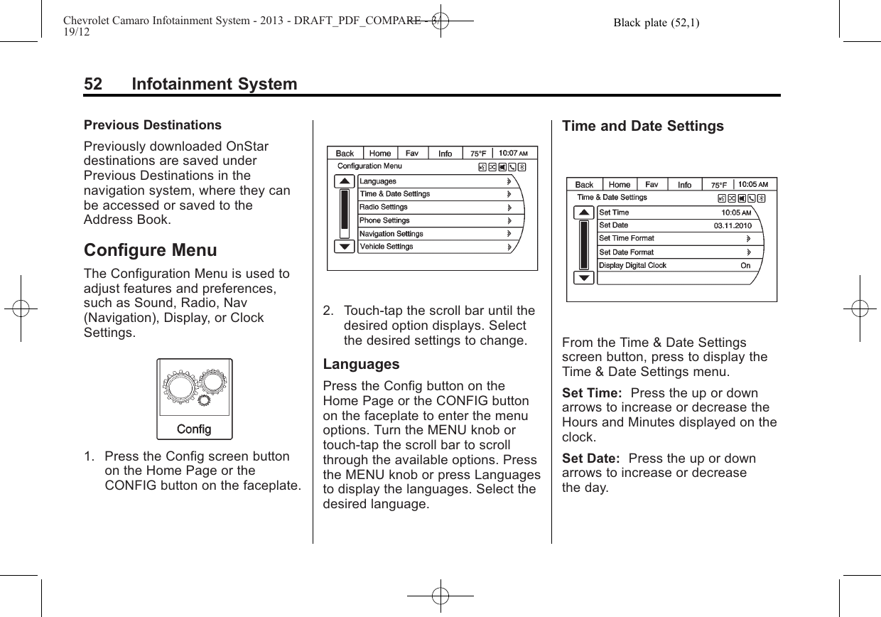 Black plate (52,1)Chevrolet Camaro Infotainment System - 2013 - DRAFT_PDF_COMPARE - 3/19/1252 Infotainment SystemPrevious DestinationsPreviously downloaded OnStardestinations are saved underPrevious Destinations in thenavigation system, where they canbe accessed or saved to theAddress Book.Configure MenuThe Configuration Menu is used toadjust features and preferences,such as Sound, Radio, Nav(Navigation), Display, or ClockSettings.1. Press the Config screen buttonon the Home Page or theCONFIG button on the faceplate.2. Touch-tap the scroll bar until thedesired option displays. Selectthe desired settings to change.LanguagesPress the Config button on theHome Page or the CONFIG buttonon the faceplate to enter the menuoptions. Turn the MENU knob ortouch-tap the scroll bar to scrollthrough the available options. Pressthe MENU knob or press Languagesto display the languages. Select thedesired language.Time and Date SettingsFrom the Time &amp; Date Settingsscreen button, press to display theTime &amp; Date Settings menu.Set Time: Press the up or downarrows to increase or decrease theHours and Minutes displayed on theclock.Set Date: Press the up or downarrows to increase or decreasethe day.