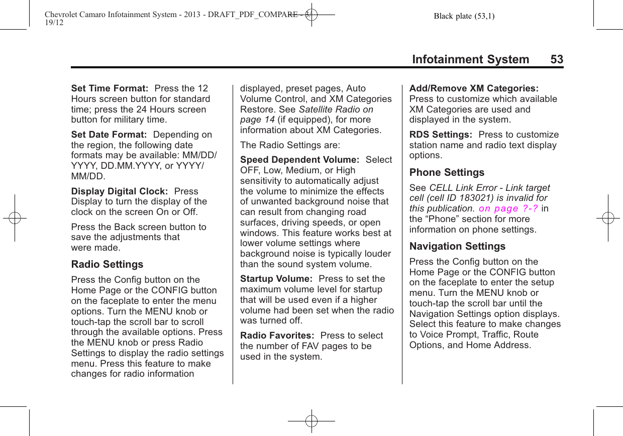 Black plate (53,1)Chevrolet Camaro Infotainment System - 2013 - DRAFT_PDF_COMPARE - 3/19/12Infotainment System 53Set Time Format: Press the 12Hours screen button for standardtime; press the 24 Hours screenbutton for military time.Set Date Format: Depending onthe region, the following dateformats may be available: MM/DD/YYYY, DD.MM.YYYY, or YYYY/MM/DD.Display Digital Clock: PressDisplay to turn the display of theclock on the screen On or Off.Press the Back screen button tosave the adjustments thatwere made.Radio SettingsPress the Config button on theHome Page or the CONFIG buttonon the faceplate to enter the menuoptions. Turn the MENU knob ortouch-tap the scroll bar to scrollthrough the available options. Pressthe MENU knob or press RadioSettings to display the radio settingsmenu. Press this feature to makechanges for radio informationdisplayed, preset pages, AutoVolume Control, and XM CategoriesRestore. See Satellite Radio onpage 14 (if equipped), for moreinformation about XM Categories.The Radio Settings are:Speed Dependent Volume: SelectOFF, Low, Medium, or Highsensitivity to automatically adjustthe volume to minimize the effectsof unwanted background noise thatcan result from changing roadsurfaces, driving speeds, or openwindows. This feature works best atlower volume settings wherebackground noise is typically louderthan the sound system volume.Startup Volume: Press to set themaximum volume level for startupthat will be used even if a highervolume had been set when the radiowas turned off.Radio Favorites: Press to selectthe number of FAV pages to beused in the system.Add/Remove XM Categories:Press to customize which availableXM Categories are used anddisplayed in the system.RDS Settings: Press to customizestation name and radio text displayoptions.Phone SettingsSee CELL Link Error - Link targetcell (cell ID 183021) is invalid forthis publication.on page ?‑?inthe “Phone”section for moreinformation on phone settings.Navigation SettingsPress the Config button on theHome Page or the CONFIG buttonon the faceplate to enter the setupmenu. Turn the MENU knob ortouch-tap the scroll bar until theNavigation Settings option displays.Select this feature to make changesto Voice Prompt, Traffic, RouteOptions, and Home Address.