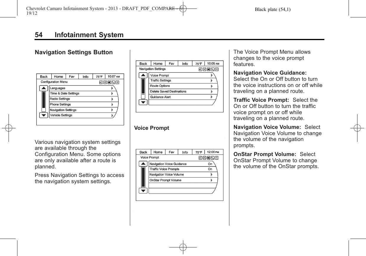 Black plate (54,1)Chevrolet Camaro Infotainment System - 2013 - DRAFT_PDF_COMPARE - 3/19/1254 Infotainment SystemNavigation Settings ButtonVarious navigation system settingsare available through theConfiguration Menu. Some optionsare only available after a route isplanned.Press Navigation Settings to accessthe navigation system settings.Voice PromptThe Voice Prompt Menu allowschanges to the voice promptfeatures.Navigation Voice Guidance:Select the On or Off button to turnthe voice instructions on or off whiletraveling on a planned route.Traffic Voice Prompt: Select theOn or Off button to turn the trafficvoice prompt on or off whiletraveling on a planned route.Navigation Voice Volume: SelectNavigation Voice Volume to changethe volume of the navigationprompts.OnStar Prompt Volume: SelectOnStar Prompt Volume to changethe volume of the OnStar prompts.