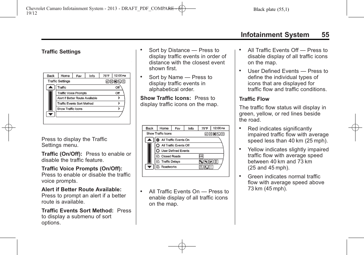 Black plate (55,1)Chevrolet Camaro Infotainment System - 2013 - DRAFT_PDF_COMPARE - 3/19/12Infotainment System 55Traffic SettingsPress to display the TrafficSettings menu.Traffic (On/Off): Press to enable ordisable the traffic feature.Traffic Voice Prompts (On/Off):Press to enable or disable the trafficvoice prompts.Alert if Better Route Available:Press to prompt an alert if a betterroute is available.Traffic Events Sort Method: Pressto display a submenu of sortoptions..Sort by Distance —Press todisplay traffic events in order ofdistance with the closest eventshown first..Sort by Name —Press todisplay traffic events inalphabetical order.Show Traffic Icons: Press todisplay traffic icons on the map..All Traffic Events On —Press toenable display of all traffic iconson the map..All Traffic Events Off —Press todisable display of all traffic iconson the map..User Defined Events —Press todefine the individual types oficons that are displayed fortraffic flow and traffic conditions.Traffic FlowThe traffic flow status will display ingreen, yellow, or red lines besidethe road..Red indicates significantlyimpaired traffic flow with averagespeed less than 40 km (25 mph)..Yellow indicates slightly impairedtraffic flow with average speedbetween 40 km and 73 km(25 and 45 mph)..Green indicates normal trafficflow with average speed above73 km (45 mph).