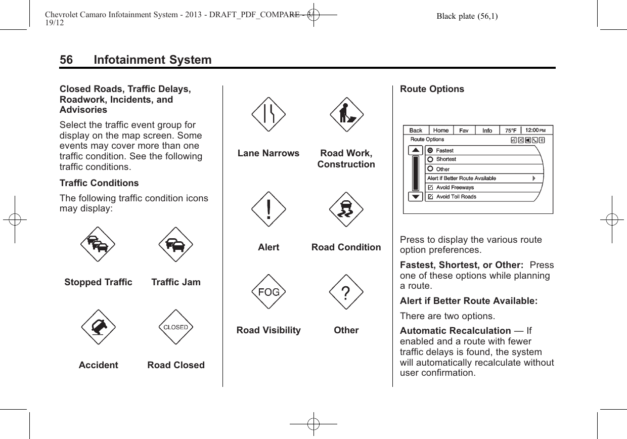 Black plate (56,1)Chevrolet Camaro Infotainment System - 2013 - DRAFT_PDF_COMPARE - 3/19/1256 Infotainment SystemClosed Roads, Traffic Delays,Roadwork, Incidents, andAdvisoriesSelect the traffic event group fordisplay on the map screen. Someevents may cover more than onetraffic condition. See the followingtraffic conditions.Traffic ConditionsThe following traffic condition iconsmay display:Stopped Traffic Traffic JamAccident Road ClosedLane Narrows Road Work,ConstructionAlert Road ConditionRoad Visibility OtherRoute OptionsPress to display the various routeoption preferences.Fastest, Shortest, or Other: Pressone of these options while planninga route.Alert if Better Route Available:There are two options.Automatic Recalculation —Ifenabled and a route with fewertraffic delays is found, the systemwill automatically recalculate withoutuser confirmation.