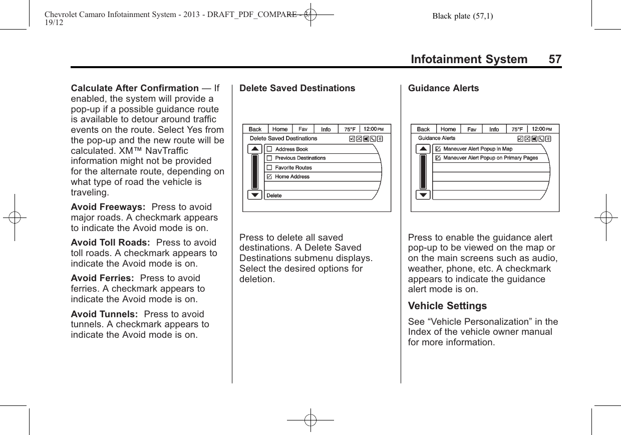 Black plate (57,1)Chevrolet Camaro Infotainment System - 2013 - DRAFT_PDF_COMPARE - 3/19/12Infotainment System 57Calculate After Confirmation —Ifenabled, the system will provide apop-up if a possible guidance routeis available to detour around trafficevents on the route. Select Yes fromthe pop-up and the new route will becalculated. XM™NavTrafficinformation might not be providedfor the alternate route, depending onwhat type of road the vehicle istraveling.Avoid Freeways: Press to avoidmajor roads. A checkmark appearsto indicate the Avoid mode is on.Avoid Toll Roads: Press to avoidtoll roads. A checkmark appears toindicate the Avoid mode is on.Avoid Ferries: Press to avoidferries. A checkmark appears toindicate the Avoid mode is on.Avoid Tunnels: Press to avoidtunnels. A checkmark appears toindicate the Avoid mode is on.Delete Saved DestinationsPress to delete all saveddestinations. A Delete SavedDestinations submenu displays.Select the desired options fordeletion.Guidance AlertsPress to enable the guidance alertpop-up to be viewed on the map oron the main screens such as audio,weather, phone, etc. A checkmarkappears to indicate the guidancealert mode is on.Vehicle SettingsSee “Vehicle Personalization”in theIndex of the vehicle owner manualfor more information.