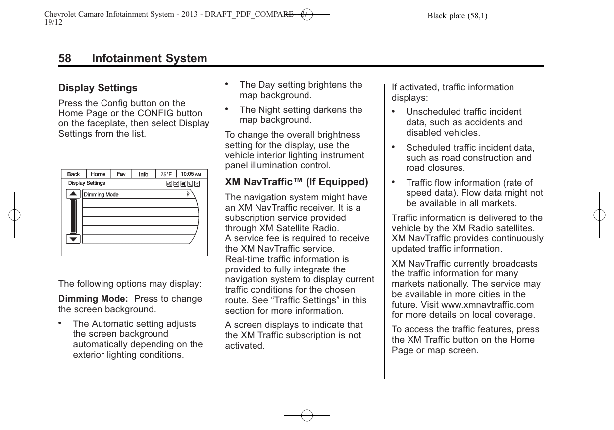 Black plate (58,1)Chevrolet Camaro Infotainment System - 2013 - DRAFT_PDF_COMPARE - 3/19/1258 Infotainment SystemDisplay SettingsPress the Config button on theHome Page or the CONFIG buttonon the faceplate, then select DisplaySettings from the list.The following options may display:Dimming Mode: Press to changethe screen background..The Automatic setting adjuststhe screen backgroundautomatically depending on theexterior lighting conditions..The Day setting brightens themap background..The Night setting darkens themap background.To change the overall brightnesssetting for the display, use thevehicle interior lighting instrumentpanel illumination control.XM NavTraffic™(If Equipped)The navigation system might havean XM NavTraffic receiver. It is asubscription service providedthrough XM Satellite Radio.A service fee is required to receivethe XM NavTraffic service.Real-time traffic information isprovided to fully integrate thenavigation system to display currenttraffic conditions for the chosenroute. See “Traffic Settings”in thissection for more information.A screen displays to indicate thatthe XM Traffic subscription is notactivated.If activated, traffic informationdisplays:.Unscheduled traffic incidentdata, such as accidents anddisabled vehicles..Scheduled traffic incident data,such as road construction androad closures..Traffic flow information (rate ofspeed data). Flow data might notbe available in all markets.Traffic information is delivered to thevehicle by the XM Radio satellites.XM NavTraffic provides continuouslyupdated traffic information.XM NavTraffic currently broadcaststhe traffic information for manymarkets nationally. The service maybe available in more cities in thefuture. Visit www.xmnavtraffic.comfor more details on local coverage.To access the traffic features, pressthe XM Traffic button on the HomePage or map screen.