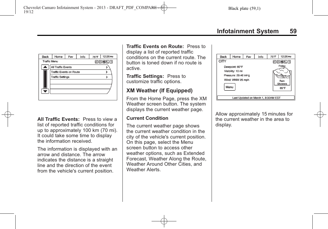 Black plate (59,1)Chevrolet Camaro Infotainment System - 2013 - DRAFT_PDF_COMPARE - 3/19/12Infotainment System 59All Traffic Events: Press to view alist of reported traffic conditions forup to approximately 100 km (70 mi).It could take some time to displaythe information received.The information is displayed with anarrow and distance. The arrowindicates the distance is a straightline and the direction of the eventfrom the vehicle&apos;s current position.Traffic Events on Route: Press todisplay a list of reported trafficconditions on the current route. Thebutton is toned down if no route isactive.Traffic Settings: Press tocustomize traffic options.XM Weather (If Equipped)From the Home Page, press the XMWeather screen button. The systemdisplays the current weather page.Current ConditionThe current weather page showsthe current weather condition in thecity of the vehicle&apos;s current position.On this page, select the Menuscreen button to access otherweather options, such as ExtendedForecast, Weather Along the Route,Weather Around Other Cities, andWeather Alerts.Allow approximately 15 minutes forthe current weather in the area todisplay.