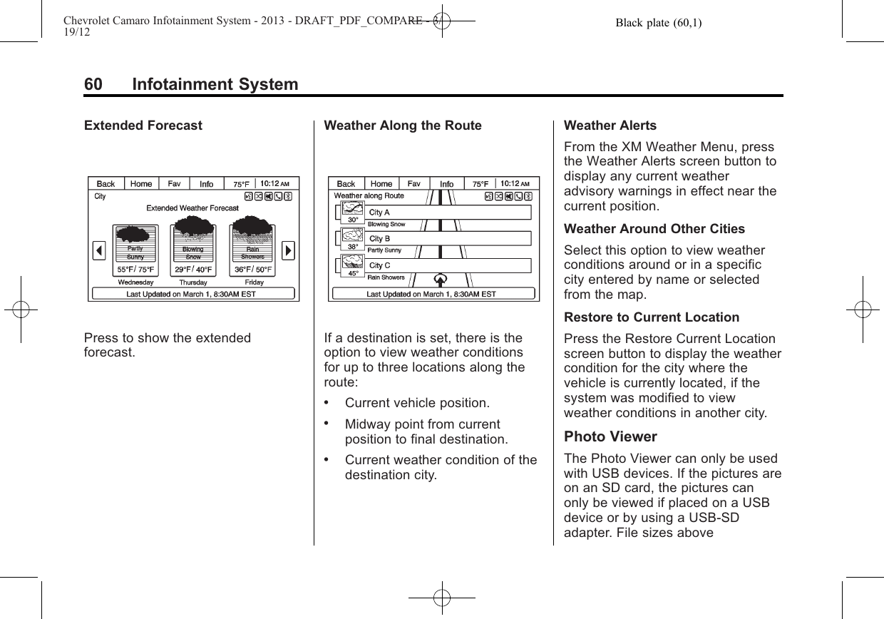 Black plate (60,1)Chevrolet Camaro Infotainment System - 2013 - DRAFT_PDF_COMPARE - 3/19/1260 Infotainment SystemExtended ForecastPress to show the extendedforecast.Weather Along the RouteIf a destination is set, there is theoption to view weather conditionsfor up to three locations along theroute:.Current vehicle position..Midway point from currentposition to final destination..Current weather condition of thedestination city.Weather AlertsFrom the XM Weather Menu, pressthe Weather Alerts screen button todisplay any current weatheradvisory warnings in effect near thecurrent position.Weather Around Other CitiesSelect this option to view weatherconditions around or in a specificcity entered by name or selectedfrom the map.Restore to Current LocationPress the Restore Current Locationscreen button to display the weathercondition for the city where thevehicle is currently located, if thesystem was modified to viewweather conditions in another city.Photo ViewerThe Photo Viewer can only be usedwith USB devices. If the pictures areon an SD card, the pictures canonly be viewed if placed on a USBdevice or by using a USB-SDadapter. File sizes above