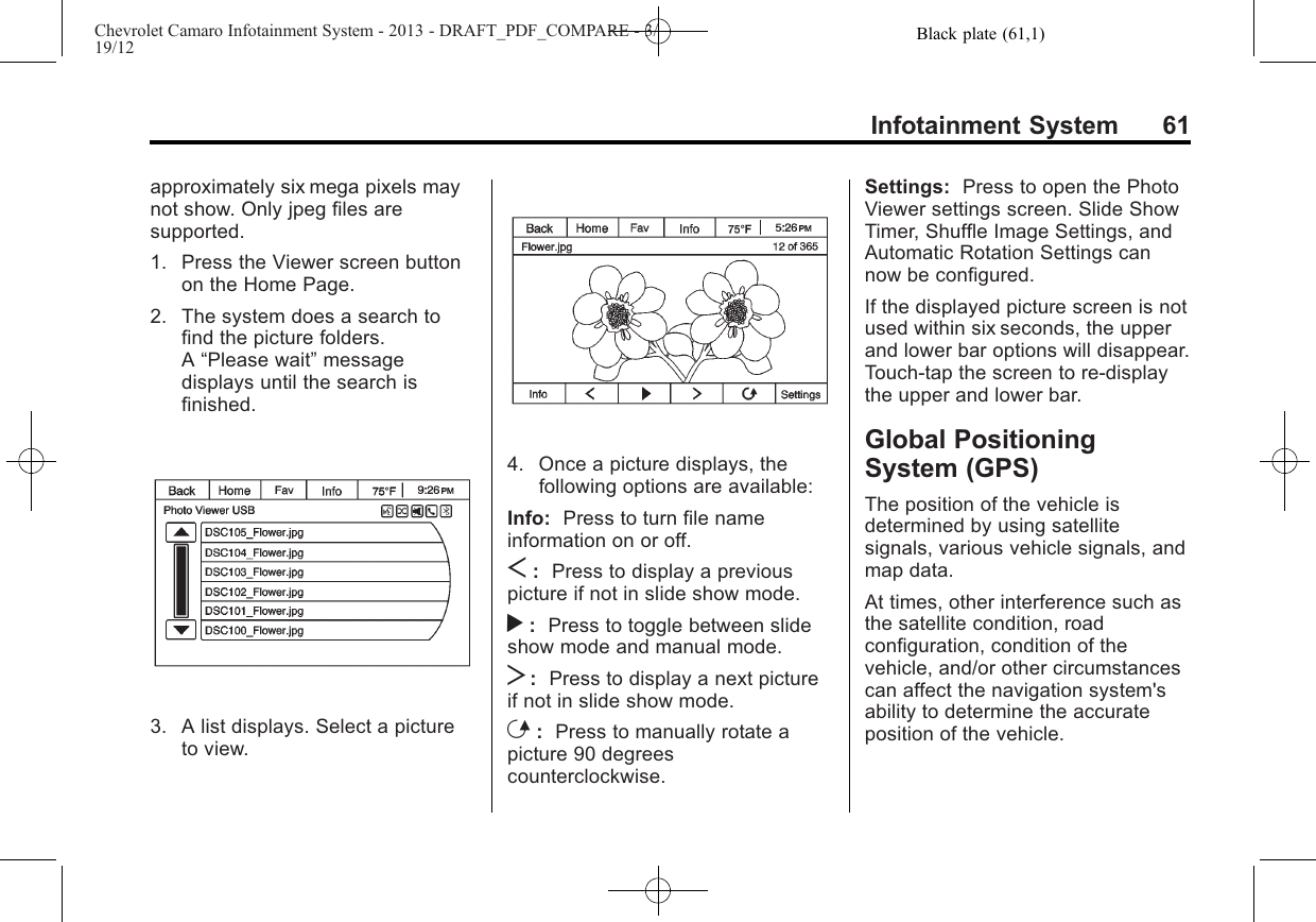 Black plate (61,1)Chevrolet Camaro Infotainment System - 2013 - DRAFT_PDF_COMPARE - 3/19/12Infotainment System 61approximately six mega pixels maynot show. Only jpeg files aresupported.1. Press the Viewer screen buttonon the Home Page.2. The system does a search tofind the picture folders.A“Please wait”messagedisplays until the search isfinished.3. A list displays. Select a pictureto view.4. Once a picture displays, thefollowing options are available:Info: Press to turn file nameinformation on or off.S:Press to display a previouspicture if not in slide show mode.r:Press to toggle between slideshow mode and manual mode.T:Press to display a next pictureif not in slide show mode.E:Press to manually rotate apicture 90 degreescounterclockwise.Settings: Press to open the PhotoViewer settings screen. Slide ShowTimer, Shuffle Image Settings, andAutomatic Rotation Settings cannow be configured.If the displayed picture screen is notused within six seconds, the upperand lower bar options will disappear.Touch-tap the screen to re-displaythe upper and lower bar.Global PositioningSystem (GPS)The position of the vehicle isdetermined by using satellitesignals, various vehicle signals, andmap data.At times, other interference such asthe satellite condition, roadconfiguration, condition of thevehicle, and/or other circumstancescan affect the navigation system&apos;sability to determine the accurateposition of the vehicle.