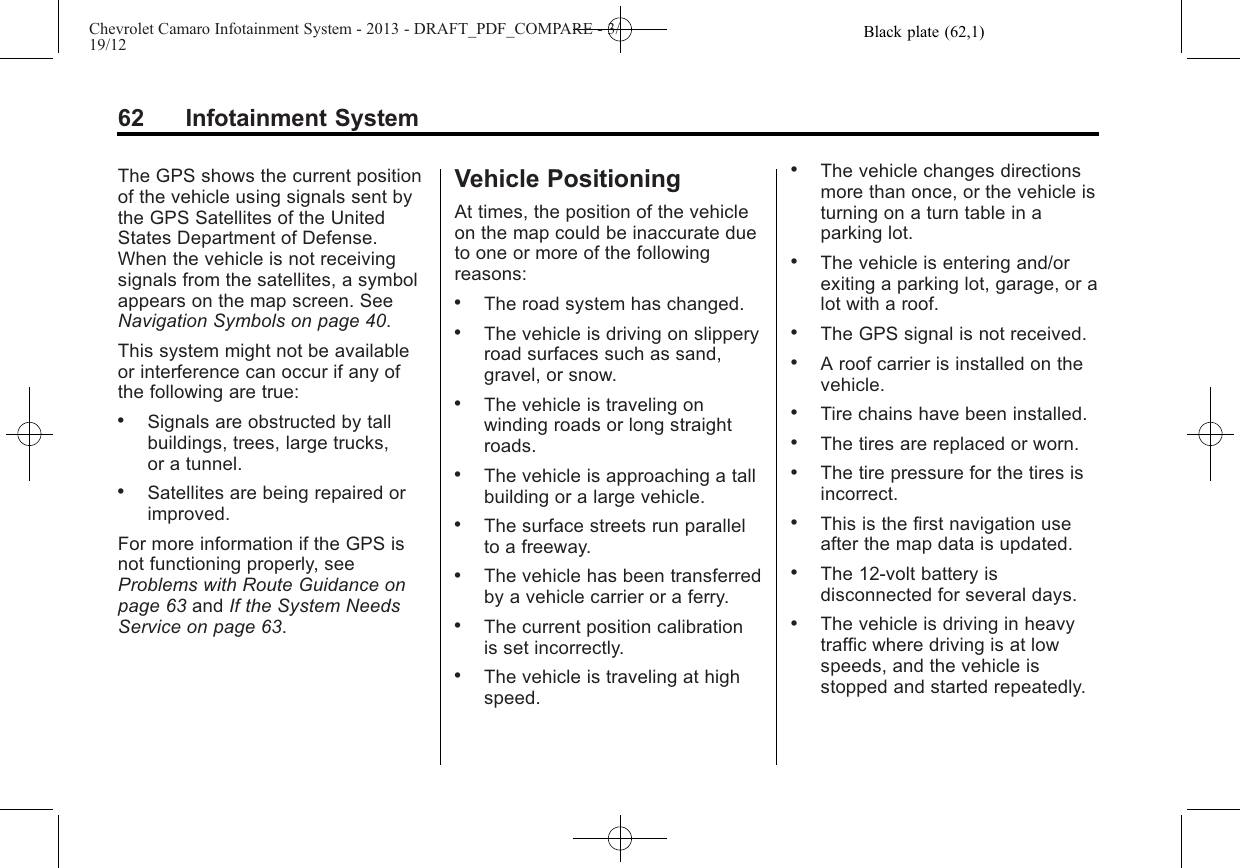 Black plate (62,1)Chevrolet Camaro Infotainment System - 2013 - DRAFT_PDF_COMPARE - 3/19/1262 Infotainment SystemThe GPS shows the current positionof the vehicle using signals sent bythe GPS Satellites of the UnitedStates Department of Defense.When the vehicle is not receivingsignals from the satellites, a symbolappears on the map screen. SeeNavigation Symbols on page 40.This system might not be availableor interference can occur if any ofthe following are true:.Signals are obstructed by tallbuildings, trees, large trucks,or a tunnel..Satellites are being repaired orimproved.For more information if the GPS isnot functioning properly, seeProblems with Route Guidance onpage 63 and If the System NeedsService on page 63.Vehicle PositioningAt times, the position of the vehicleon the map could be inaccurate dueto one or more of the followingreasons:.The road system has changed..The vehicle is driving on slipperyroad surfaces such as sand,gravel, or snow..The vehicle is traveling onwinding roads or long straightroads..The vehicle is approaching a tallbuilding or a large vehicle..The surface streets run parallelto a freeway..The vehicle has been transferredby a vehicle carrier or a ferry..The current position calibrationis set incorrectly..The vehicle is traveling at highspeed..The vehicle changes directionsmore than once, or the vehicle isturning on a turn table in aparking lot..The vehicle is entering and/orexiting a parking lot, garage, or alot with a roof..The GPS signal is not received..A roof carrier is installed on thevehicle..Tire chains have been installed..The tires are replaced or worn..The tire pressure for the tires isincorrect..This is the first navigation useafter the map data is updated..The 12-volt battery isdisconnected for several days..The vehicle is driving in heavytraffic where driving is at lowspeeds, and the vehicle isstopped and started repeatedly.