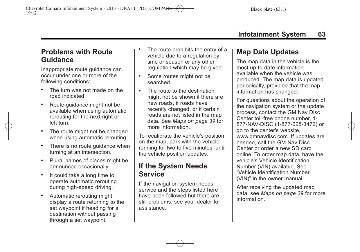 Black plate (63,1)Chevrolet Camaro Infotainment System - 2013 - DRAFT_PDF_COMPARE - 3/19/12Infotainment System 63Problems with RouteGuidanceInappropriate route guidance canoccur under one or more of thefollowing conditions:.The turn was not made on theroad indicated..Route guidance might not beavailable when using automaticrerouting for the next right orleft turn..The route might not be changedwhen using automatic rerouting..There is no route guidance whenturning at an intersection..Plural names of places might beannounced occasionally..It could take a long time tooperate automatic reroutingduring high-speed driving..Automatic rerouting mightdisplay a route returning to theset waypoint if heading for adestination without passingthrough a set waypoint..The route prohibits the entry of avehicle due to a regulation bytime or season or any otherregulation which may be given..Some routes might not besearched..The route to the destinationmight not be shown if there arenew roads, if roads haverecently changed, or if certainroads are not listed in the mapdata. See Maps on page 39 formore information.To recalibrate the vehicle&apos;s positionon the map, park with the vehiclerunning for two to five minutes, untilthe vehicle position updates.If the System NeedsServiceIf the navigation system needsservice and the steps listed herehave been followed but there arestill problems, see your dealer forassistance.Map Data UpdatesThe map data in the vehicle is themost up-to-date informationavailable when the vehicle wasproduced. The map data is updatedperiodically, provided that the mapinformation has changed.For questions about the operation ofthe navigation system or the updateprocess, contact the GM Nav DiscCenter toll‐free phone number, 1‐877‐NAV‐DISC (1‐877‐628‐3472) orgo to the center&apos;s website,www.gmnavdisc.com. If updates areneeded, call the GM Nav DiscCenter or order a new SD cardonline. To order map data, have thevehicle&apos;s Vehicle IdentificationNumber (VIN) available. See“Vehicle Identification Number(VIN)”in the owner manual.After receiving the updated mapdata, see Maps on page 39 for moreinformation.