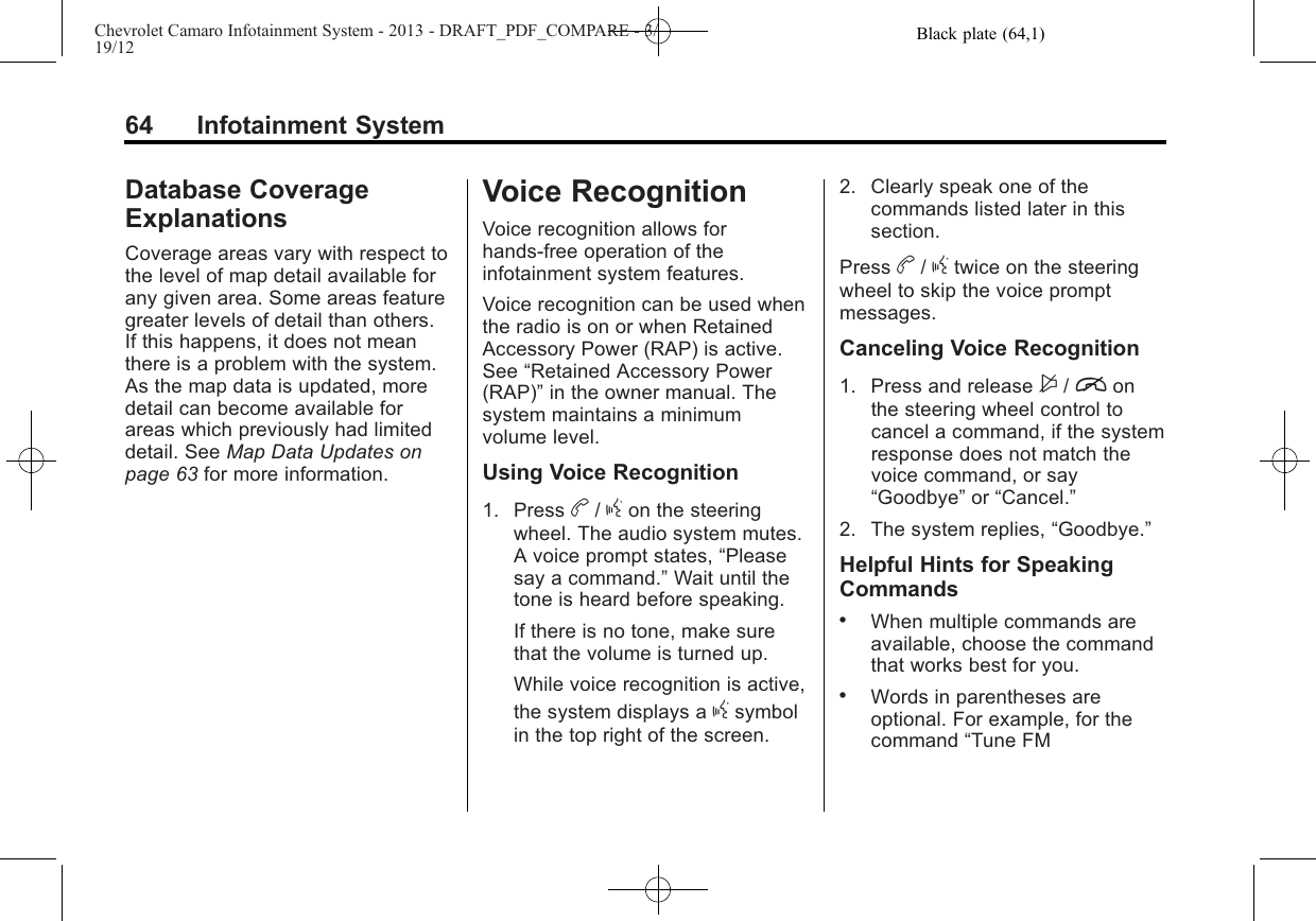 Black plate (64,1)Chevrolet Camaro Infotainment System - 2013 - DRAFT_PDF_COMPARE - 3/19/1264 Infotainment SystemDatabase CoverageExplanationsCoverage areas vary with respect tothe level of map detail available forany given area. Some areas featuregreater levels of detail than others.If this happens, it does not meanthere is a problem with the system.As the map data is updated, moredetail can become available forareas which previously had limiteddetail. See Map Data Updates onpage 63 for more information.Voice RecognitionVoice recognition allows forhands-free operation of theinfotainment system features.Voice recognition can be used whenthe radio is on or when RetainedAccessory Power (RAP) is active.See “Retained Accessory Power(RAP)”in the owner manual. Thesystem maintains a minimumvolume level.Using Voice Recognition1. Press b/gon the steeringwheel. The audio system mutes.A voice prompt states, “Pleasesay a command.”Wait until thetone is heard before speaking.If there is no tone, make surethat the volume is turned up.While voice recognition is active,the system displays a gsymbolin the top right of the screen.2. Clearly speak one of thecommands listed later in thissection.Press b/gtwice on the steeringwheel to skip the voice promptmessages.Canceling Voice Recognition1. Press and release $/ionthe steering wheel control tocancel a command, if the systemresponse does not match thevoice command, or say“Goodbye”or “Cancel.”2. The system replies, “Goodbye.”Helpful Hints for SpeakingCommands.When multiple commands areavailable, choose the commandthat works best for you..Words in parentheses areoptional. For example, for thecommand “Tune FM
