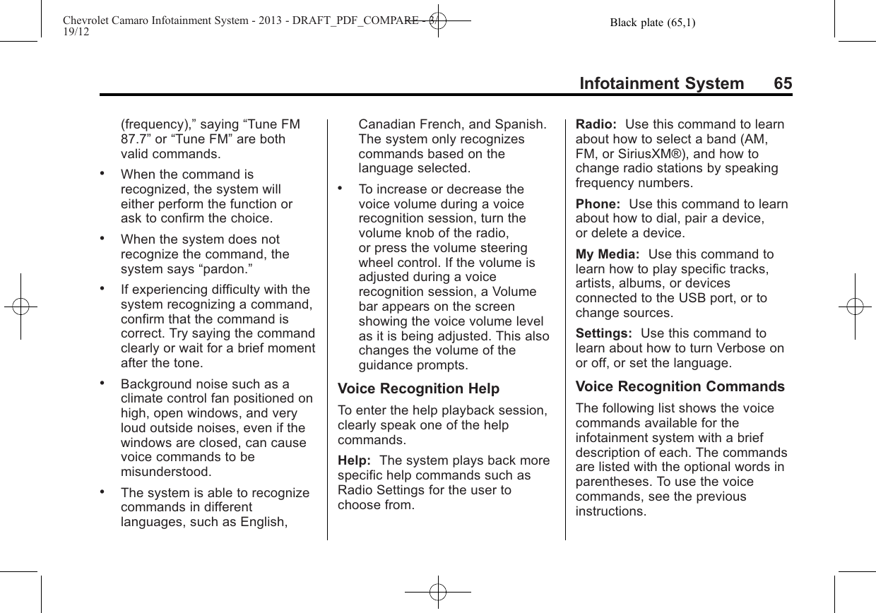 Black plate (65,1)Chevrolet Camaro Infotainment System - 2013 - DRAFT_PDF_COMPARE - 3/19/12Infotainment System 65(frequency),”saying “Tune FM87.7”or “Tune FM”are bothvalid commands..When the command isrecognized, the system willeither perform the function orask to confirm the choice..When the system does notrecognize the command, thesystem says “pardon.”.If experiencing difficulty with thesystem recognizing a command,confirm that the command iscorrect. Try saying the commandclearly or wait for a brief momentafter the tone..Background noise such as aclimate control fan positioned onhigh, open windows, and veryloud outside noises, even if thewindows are closed, can causevoice commands to bemisunderstood..The system is able to recognizecommands in differentlanguages, such as English,Canadian French, and Spanish.The system only recognizescommands based on thelanguage selected..To increase or decrease thevoice volume during a voicerecognition session, turn thevolume knob of the radio,or press the volume steeringwheel control. If the volume isadjusted during a voicerecognition session, a Volumebar appears on the screenshowing the voice volume levelas it is being adjusted. This alsochanges the volume of theguidance prompts.Voice Recognition HelpTo enter the help playback session,clearly speak one of the helpcommands.Help: The system plays back morespecific help commands such asRadio Settings for the user tochoose from.Radio: Use this command to learnabout how to select a band (AM,FM, or SiriusXM®), and how tochange radio stations by speakingfrequency numbers.Phone: Use this command to learnabout how to dial, pair a device,or delete a device.My Media: Use this command tolearn how to play specific tracks,artists, albums, or devicesconnected to the USB port, or tochange sources.Settings: Use this command tolearn about how to turn Verbose onor off, or set the language.Voice Recognition CommandsThe following list shows the voicecommands available for theinfotainment system with a briefdescription of each. The commandsare listed with the optional words inparentheses. To use the voicecommands, see the previousinstructions.