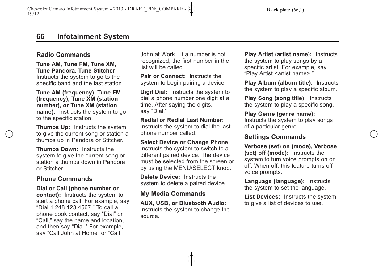 Black plate (66,1)Chevrolet Camaro Infotainment System - 2013 - DRAFT_PDF_COMPARE - 3/19/1266 Infotainment SystemRadio CommandsTune AM, Tune FM, Tune XM,Tune Pandora, Tune Stitcher:Instructs the system to go to thespecific band and the last station.Tune AM (frequency), Tune FM(frequency), Tune XM (stationnumber), or Tune XM (stationname): Instructs the system to goto the specific station.Thumbs Up: Instructs the systemto give the current song or station athumbs up in Pandora or Stitcher.Thumbs Down: Instructs thesystem to give the current song orstation a thumbs down in Pandoraor Stitcher.Phone CommandsDial or Call (phone number orcontact): Instructs the system tostart a phone call. For example, say“Dial 1 248 123 4567.”To call aphone book contact, say “Dial”or“Call,”say the name and location,and then say “Dial.”For example,say “Call John at Home”or “CallJohn at Work.”If a number is notrecognized, the first number in thelist will be called.Pair or Connect: Instructs thesystem to begin pairing a device.Digit Dial: Instructs the system todial a phone number one digit at atime. After saying the digits,say “Dial.”Redial or Redial Last Number:Instructs the system to dial the lastphone number called.Select Device or Change Phone:Instructs the system to switch to adifferent paired device. The devicemust be selected from the screen orby using the MENU/SELECT knob.Delete Device: Instructs thesystem to delete a paired device.My Media CommandsAUX, USB, or Bluetooth Audio:Instructs the system to change thesource.Play Artist (artist name): Instructsthe system to play songs by aspecific artist. For example, say“Play Artist &lt;artist name&gt;.”Play Album (album title): Instructsthe system to play a specific album.Play Song (song title): Instructsthe system to play a specific song.Play Genre (genre name):Instructs the system to play songsof a particular genre.Settings CommandsVerbose (set) on (mode), Verbose(set) off (mode): Instructs thesystem to turn voice prompts on oroff. When off, this feature turns offvoice prompts.Language (language): Instructsthe system to set the language.List Devices: Instructs the systemto give a list of devices to use.