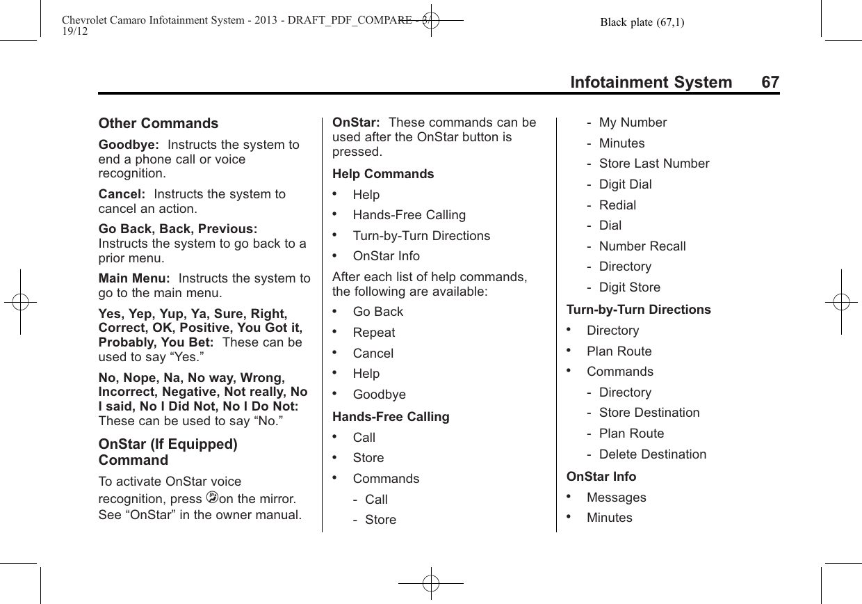 Black plate (67,1)Chevrolet Camaro Infotainment System - 2013 - DRAFT_PDF_COMPARE - 3/19/12Infotainment System 67Other CommandsGoodbye: Instructs the system toend a phone call or voicerecognition.Cancel: Instructs the system tocancel an action.Go Back, Back, Previous:Instructs the system to go back to aprior menu.Main Menu: Instructs the system togo to the main menu.Yes, Yep, Yup, Ya, Sure, Right,Correct, OK, Positive, You Got it,Probably, You Bet: These can beused to say “Yes.”No, Nope, Na, No way, Wrong,Incorrect, Negative, Not really, NoI said, No I Did Not, No I Do Not:These can be used to say “No.”OnStar (If Equipped)CommandTo activate OnStar voicerecognition, press =on the mirror.See “OnStar”in the owner manual.OnStar: These commands can beused after the OnStar button ispressed.Help Commands.Help.Hands-Free Calling.Turn-by-Turn Directions.OnStar InfoAfter each list of help commands,the following are available:.Go Back.Repeat.Cancel.Help.GoodbyeHands-Free Calling.Call.Store.Commands‐Call‐Store‐My Number‐Minutes‐Store Last Number‐Digit Dial‐Redial‐Dial‐Number Recall‐Directory‐Digit StoreTurn-by-Turn Directions.Directory.Plan Route.Commands‐Directory‐Store Destination‐Plan Route‐Delete DestinationOnStar Info.Messages.Minutes
