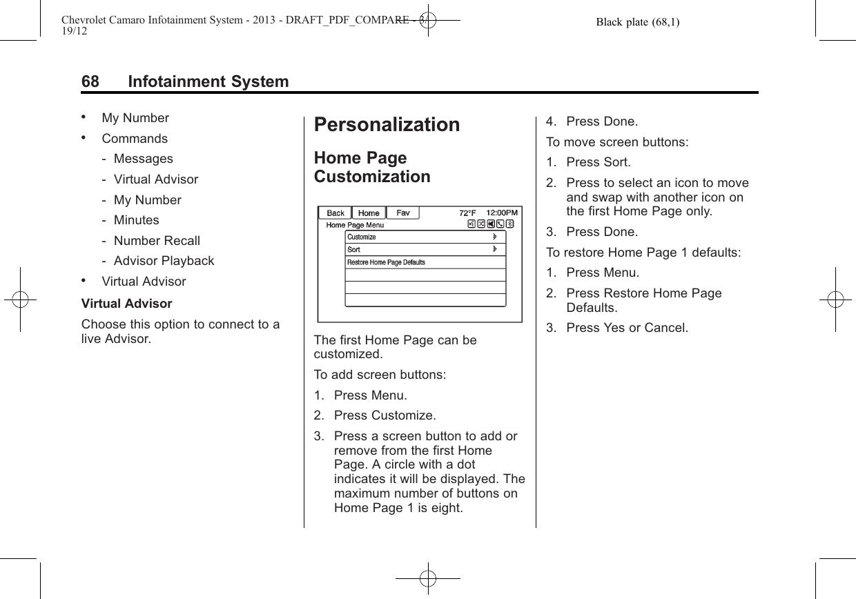 Black plate (68,1)Chevrolet Camaro Infotainment System - 2013 - DRAFT_PDF_COMPARE - 3/19/1268 Infotainment System.My Number.Commands‐Messages‐Virtual Advisor‐My Number‐Minutes‐Number Recall‐Advisor Playback.Virtual AdvisorVirtual AdvisorChoose this option to connect to alive Advisor.PersonalizationHome PageCustomizationThe first Home Page can becustomized.To add screen buttons:1. Press Menu.2. Press Customize.3. Press a screen button to add orremove from the first HomePage. A circle with a dotindicates it will be displayed. Themaximum number of buttons onHome Page 1 is eight.4. Press Done.To move screen buttons:1. Press Sort.2. Press to select an icon to moveand swap with another icon onthe first Home Page only.3. Press Done.To restore Home Page 1 defaults:1. Press Menu.2. Press Restore Home PageDefaults.3. Press Yes or Cancel.