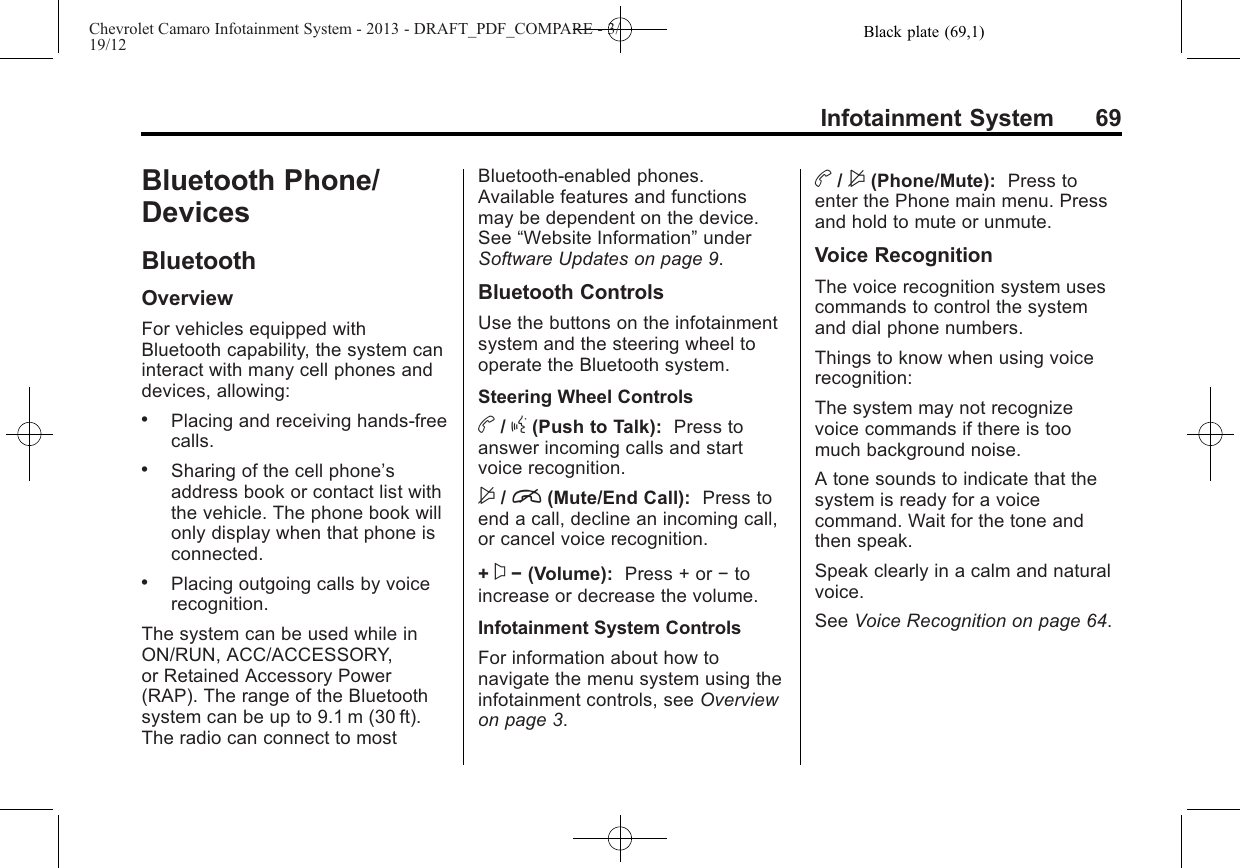 Black plate (69,1)Chevrolet Camaro Infotainment System - 2013 - DRAFT_PDF_COMPARE - 3/19/12Infotainment System 69Bluetooth Phone/DevicesBluetoothOverviewFor vehicles equipped withBluetooth capability, the system caninteract with many cell phones anddevices, allowing:.Placing and receiving hands-freecalls..Sharing of the cell phone’saddress book or contact list withthe vehicle. The phone book willonly display when that phone isconnected..Placing outgoing calls by voicerecognition.The system can be used while inON/RUN, ACC/ACCESSORY,or Retained Accessory Power(RAP). The range of the Bluetoothsystem can be up to 9.1 m (30 ft).The radio can connect to mostBluetooth-enabled phones.Available features and functionsmay be dependent on the device.See “Website Information”underSoftware Updates on page 9.Bluetooth ControlsUse the buttons on the infotainmentsystem and the steering wheel tooperate the Bluetooth system.Steering Wheel Controlsb/g(Push to Talk): Press toanswer incoming calls and startvoice recognition.$/i(Mute/End Call): Press toend a call, decline an incoming call,or cancel voice recognition.+x−(Volume): Press + or −toincrease or decrease the volume.Infotainment System ControlsFor information about how tonavigate the menu system using theinfotainment controls, see Overviewon page 3.b/$(Phone/Mute): Press toenter the Phone main menu. Pressand hold to mute or unmute.Voice RecognitionThe voice recognition system usescommands to control the systemand dial phone numbers.Things to know when using voicerecognition:The system may not recognizevoice commands if there is toomuch background noise.A tone sounds to indicate that thesystem is ready for a voicecommand. Wait for the tone andthen speak.Speak clearly in a calm and naturalvoice.See Voice Recognition on page 64.