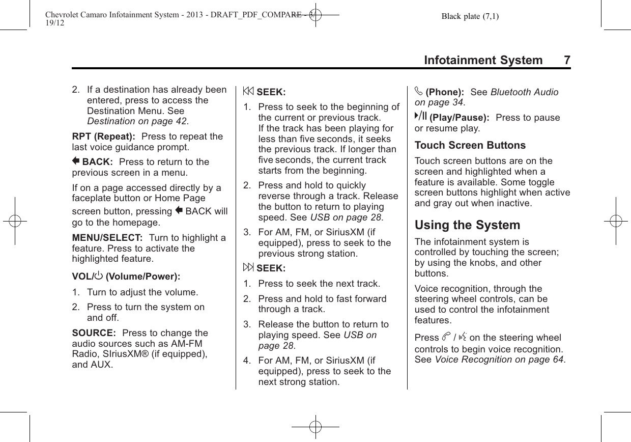 Black plate (7,1)Chevrolet Camaro Infotainment System - 2013 - DRAFT_PDF_COMPARE - 3/19/12Infotainment System 72. If a destination has already beenentered, press to access theDestination Menu. SeeDestination on page 42.RPT (Repeat): Press to repeat thelast voice guidance prompt.0BACK: Press to return to theprevious screen in a menu.If on a page accessed directly by afaceplate button or Home Pagescreen button, pressing 0BACK willgo to the homepage.MENU/SELECT: Turn to highlight afeature. Press to activate thehighlighted feature.VOL/O(Volume/Power):1. Turn to adjust the volume.2. Press to turn the system onand off.SOURCE: Press to change theaudio sources such as AM-FMRadio, SIriusXM® (if equipped),and AUX.7SEEK:1. Press to seek to the beginning ofthe current or previous track.If the track has been playing forless than five seconds, it seeksthe previous track. If longer thanfive seconds, the current trackstarts from the beginning.2. Press and hold to quicklyreverse through a track. Releasethe button to return to playingspeed. See USB on page 28.3. For AM, FM, or SiriusXM (ifequipped), press to seek to theprevious strong station.6SEEK:1. Press to seek the next track.2. Press and hold to fast forwardthrough a track.3. Release the button to return toplaying speed. See USB onpage 28.4. For AM, FM, or SiriusXM (ifequipped), press to seek to thenext strong station.v(Phone): See Bluetooth Audioon page 34.k(Play/Pause): Press to pauseor resume play.Touch Screen ButtonsTouch screen buttons are on thescreen and highlighted when afeature is available. Some togglescreen buttons highlight when activeand gray out when inactive.Using the SystemThe infotainment system iscontrolled by touching the screen;by using the knobs, and otherbuttons.Voice recognition, through thesteering wheel controls, can beused to control the infotainmentfeatures.Press b/gon the steering wheelcontrols to begin voice recognition.See Voice Recognition on page 64.