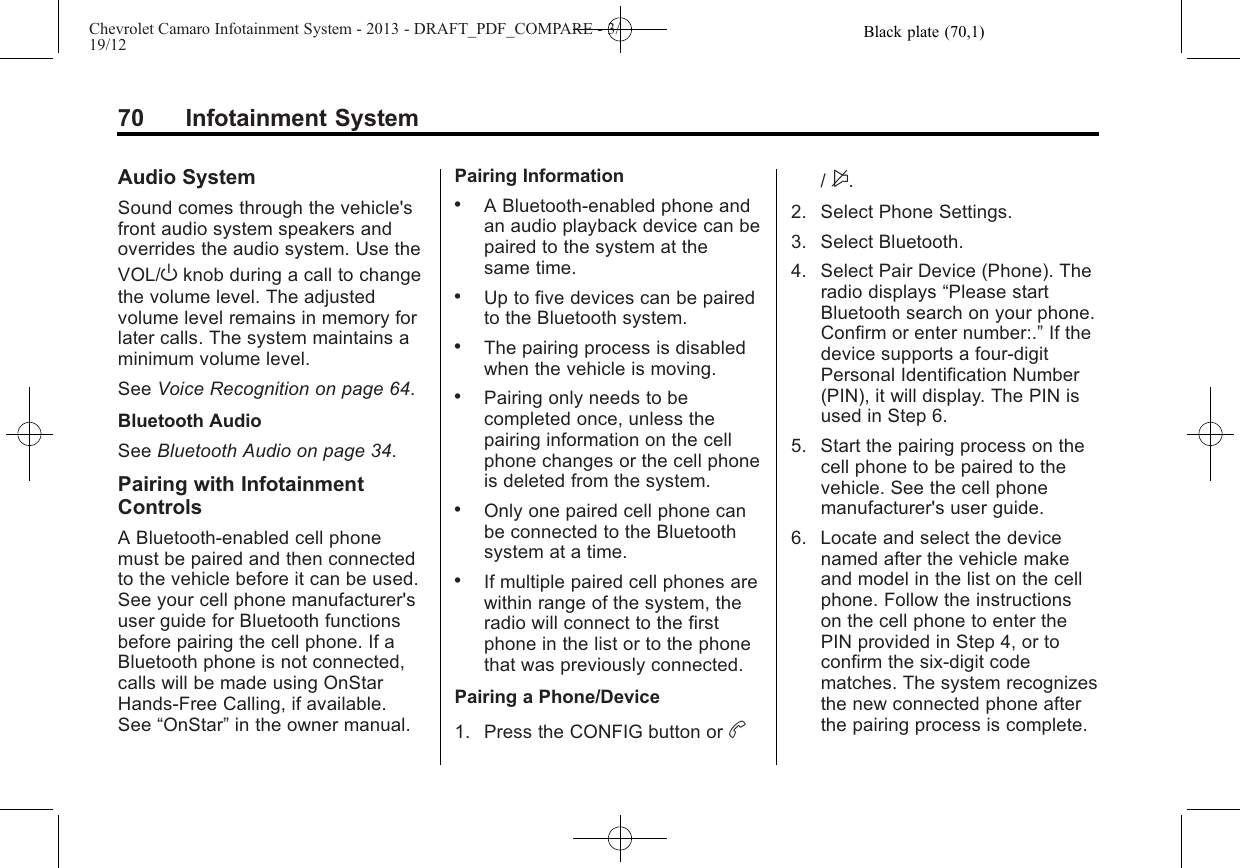 Black plate (70,1)Chevrolet Camaro Infotainment System - 2013 - DRAFT_PDF_COMPARE - 3/19/1270 Infotainment SystemAudio SystemSound comes through the vehicle&apos;sfront audio system speakers andoverrides the audio system. Use theVOL/Oknob during a call to changethe volume level. The adjustedvolume level remains in memory forlater calls. The system maintains aminimum volume level.See Voice Recognition on page 64.Bluetooth AudioSee Bluetooth Audio on page 34.Pairing with InfotainmentControlsA Bluetooth-enabled cell phonemust be paired and then connectedto the vehicle before it can be used.See your cell phone manufacturer&apos;suser guide for Bluetooth functionsbefore pairing the cell phone. If aBluetooth phone is not connected,calls will be made using OnStarHands-Free Calling, if available.See “OnStar”in the owner manual.Pairing Information.A Bluetooth-enabled phone andan audio playback device can bepaired to the system at thesame time..Up to five devices can be pairedto the Bluetooth system..The pairing process is disabledwhen the vehicle is moving..Pairing only needs to becompleted once, unless thepairing information on the cellphone changes or the cell phoneis deleted from the system..Only one paired cell phone canbe connected to the Bluetoothsystem at a time..If multiple paired cell phones arewithin range of the system, theradio will connect to the firstphone in the list or to the phonethat was previously connected.Pairing a Phone/Device1. Press the CONFIG button or b/$.2. Select Phone Settings.3. Select Bluetooth.4. Select Pair Device (Phone). Theradio displays “Please startBluetooth search on your phone.Confirm or enter number:.”If thedevice supports a four-digitPersonal Identification Number(PIN), it will display. The PIN isused in Step 6.5. Start the pairing process on thecell phone to be paired to thevehicle. See the cell phonemanufacturer&apos;s user guide.6. Locate and select the devicenamed after the vehicle makeand model in the list on the cellphone. Follow the instructionson the cell phone to enter thePIN provided in Step 4, or toconfirm the six-digit codematches. The system recognizesthe new connected phone afterthe pairing process is complete.
