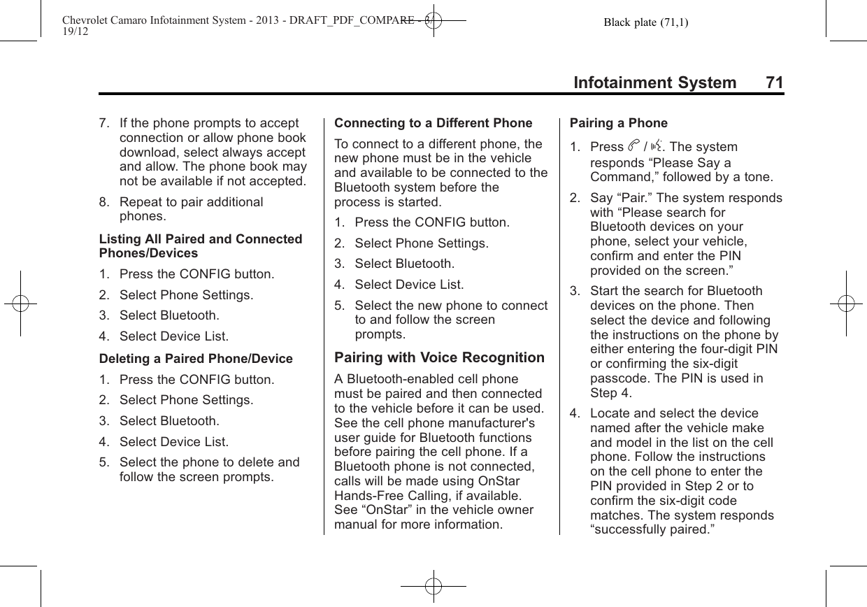 Black plate (71,1)Chevrolet Camaro Infotainment System - 2013 - DRAFT_PDF_COMPARE - 3/19/12Infotainment System 717. If the phone prompts to acceptconnection or allow phone bookdownload, select always acceptand allow. The phone book maynot be available if not accepted.8. Repeat to pair additionalphones.Listing All Paired and ConnectedPhones/Devices1. Press the CONFIG button.2. Select Phone Settings.3. Select Bluetooth.4. Select Device List.Deleting a Paired Phone/Device1. Press the CONFIG button.2. Select Phone Settings.3. Select Bluetooth.4. Select Device List.5. Select the phone to delete andfollow the screen prompts.Connecting to a Different PhoneTo connect to a different phone, thenew phone must be in the vehicleand available to be connected to theBluetooth system before theprocess is started.1. Press the CONFIG button.2. Select Phone Settings.3. Select Bluetooth.4. Select Device List.5. Select the new phone to connectto and follow the screenprompts.Pairing with Voice RecognitionA Bluetooth-enabled cell phonemust be paired and then connectedto the vehicle before it can be used.See the cell phone manufacturer&apos;suser guide for Bluetooth functionsbefore pairing the cell phone. If aBluetooth phone is not connected,calls will be made using OnStarHands-Free Calling, if available.See “OnStar”in the vehicle ownermanual for more information.Pairing a Phone1. Press b/g. The systemresponds “Please Say aCommand,”followed by a tone.2. Say “Pair.”The system respondswith “Please search forBluetooth devices on yourphone, select your vehicle,confirm and enter the PINprovided on the screen.”3. Start the search for Bluetoothdevices on the phone. Thenselect the device and followingthe instructions on the phone byeither entering the four-digit PINor confirming the six-digitpasscode. The PIN is used inStep 4.4. Locate and select the devicenamed after the vehicle makeand model in the list on the cellphone. Follow the instructionson the cell phone to enter thePIN provided in Step 2 or toconfirm the six-digit codematches. The system responds“successfully paired.”