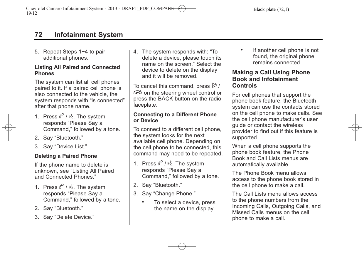 Black plate (72,1)Chevrolet Camaro Infotainment System - 2013 - DRAFT_PDF_COMPARE - 3/19/1272 Infotainment System5. Repeat Steps 1−4 to pairadditional phones.Listing All Paired and ConnectedPhonesThe system can list all cell phonespaired to it. If a paired cell phone isalso connected to the vehicle, thesystem responds with “is connected”after that phone name.1. Press b/g. The systemresponds “Please Say aCommand,”followed by a tone.2. Say “Bluetooth.”3. Say “Device List.”Deleting a Paired PhoneIf the phone name to delete isunknown, see “Listing All Pairedand Connected Phones.”1. Press b/g. The systemresponds “Please Say aCommand,”followed by a tone.2. Say “Bluetooth.”3. Say “Delete Device.”4. The system responds with: “Todelete a device, please touch itsname on the screen.”Select thedevice to delete on the displayand it will be removed.To cancel this command, press $/ion the steering wheel control orpress the BACK button on the radiofaceplate.Connecting to a Different Phoneor DeviceTo connect to a different cell phone,the system looks for the nextavailable cell phone. Depending onthe cell phone to be connected, thiscommand may need to be repeated.1. Press b/g. The systemresponds “Please Say aCommand,”followed by a tone.2. Say “Bluetooth.”3. Say “Change Phone.”.To select a device, pressthe name on the display..If another cell phone is notfound, the original phoneremains connected.Making a Call Using PhoneBook and InfotainmentControlsFor cell phones that support thephone book feature, the Bluetoothsystem can use the contacts storedon the cell phone to make calls. Seethe cell phone manufacturer‘s userguide or contact the wirelessprovider to find out if this feature issupported.When a cell phone supports thephone book feature, the PhoneBook and Call Lists menus areautomatically available.The Phone Book menu allowsaccess to the phone book stored inthe cell phone to make a call.The Call Lists menu allows accessto the phone numbers from theIncoming Calls, Outgoing Calls, andMissed Calls menus on the cellphone to make a call.