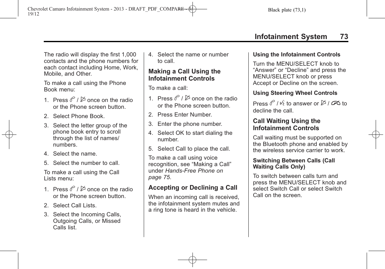 Black plate (73,1)Chevrolet Camaro Infotainment System - 2013 - DRAFT_PDF_COMPARE - 3/19/12Infotainment System 73The radio will display the first 1,000contacts and the phone numbers foreach contact including Home, Work,Mobile, and Other.To make a call using the PhoneBook menu:1. Press b/$once on the radioor the Phone screen button.2. Select Phone Book.3. Select the letter group of thephone book entry to scrollthrough the list of names/numbers.4. Select the name.5. Select the number to call.To make a call using the CallLists menu:1. Press b/$once on the radioor the Phone screen button.2. Select Call Lists.3. Select the Incoming Calls,Outgoing Calls, or MissedCalls list.4. Select the name or numberto call.Making a Call Using theInfotainment ControlsTo make a call:1. Press b/$once on the radioor the Phone screen button.2. Press Enter Number.3. Enter the phone number.4. Select OK to start dialing thenumber.5. Select Call to place the call.To make a call using voicerecognition, see “Making a Call”under Hands-Free Phone onpage 75.Accepting or Declining a CallWhen an incoming call is received,the infotainment system mutes anda ring tone is heard in the vehicle.Using the Infotainment ControlsTurn the MENU/SELECT knob to“Answer”or “Decline”and press theMENU/SELECT knob or pressAccept or Decline on the screen.Using Steering Wheel ControlsPress b/gto answer or $/itodecline the call.Call Waiting Using theInfotainment ControlsCall waiting must be supported onthe Bluetooth phone and enabled bythe wireless service carrier to work.Switching Between Calls (CallWaiting Calls Only)To switch between calls turn andpress the MENU/SELECT knob andselect Switch Call or select SwitchCall on the screen.