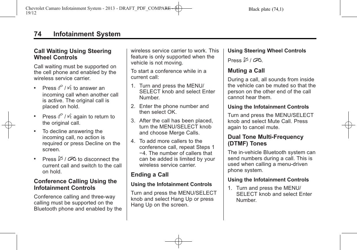 Black plate (74,1)Chevrolet Camaro Infotainment System - 2013 - DRAFT_PDF_COMPARE - 3/19/1274 Infotainment SystemCall Waiting Using SteeringWheel ControlsCall waiting must be supported onthe cell phone and enabled by thewireless service carrier..Press b/gto answer anincoming call when another callis active. The original call isplaced on hold..Press b/gagain to return tothe original call..To decline answering theincoming call, no action isrequired or press Decline on thescreen..Press $/ito disconnect thecurrent call and switch to the callon hold.Conference Calling Using theInfotainment ControlsConference calling and three-waycalling must be supported on theBluetooth phone and enabled by thewireless service carrier to work. Thisfeature is only supported when thevehicle is not moving.To start a conference while in acurrent call:1. Turn and press the MENU/SELECT knob and select EnterNumber.2. Enter the phone number andthen select OK.3. After the call has been placed,turn the MENU/SELECT knoband choose Merge Calls.4. To add more callers to theconference call, repeat Steps 1−4. The number of callers thatcan be added is limited by yourwireless service carrier.Ending a CallUsing the Infotainment ControlsTurn and press the MENU/SELECTknob and select Hang Up or pressHang Up on the screen.Using Steering Wheel ControlsPress $/i.Muting a CallDuring a call, all sounds from insidethe vehicle can be muted so that theperson on the other end of the callcannot hear them.Using the Infotainment ControlsTurn and press the MENU/SELECTknob and select Mute Call. Pressagain to cancel mute.Dual Tone Multi-Frequency(DTMF) TonesThe in-vehicle Bluetooth system cansend numbers during a call. This isused when calling a menu-drivenphone system.Using the Infotainment Controls1. Turn and press the MENU/SELECT knob and select EnterNumber.