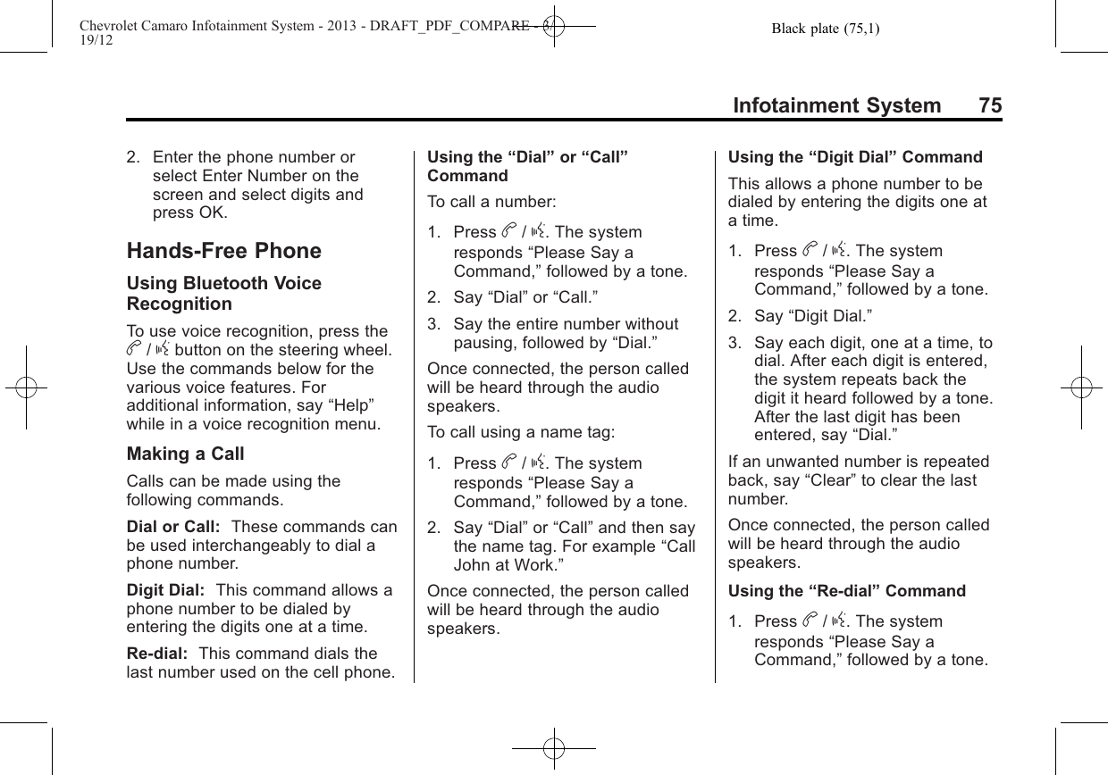 Black plate (75,1)Chevrolet Camaro Infotainment System - 2013 - DRAFT_PDF_COMPARE - 3/19/12Infotainment System 752. Enter the phone number orselect Enter Number on thescreen and select digits andpress OK.Hands-Free PhoneUsing Bluetooth VoiceRecognitionTo use voice recognition, press theb/gbutton on the steering wheel.Use the commands below for thevarious voice features. Foradditional information, say “Help”while in a voice recognition menu.Making a CallCalls can be made using thefollowing commands.Dial or Call: These commands canbe used interchangeably to dial aphone number.Digit Dial: This command allows aphone number to be dialed byentering the digits one at a time.Re-dial: This command dials thelast number used on the cell phone.Using the “Dial”or “Call”CommandTo call a number:1. Press b/g. The systemresponds “Please Say aCommand,”followed by a tone.2. Say “Dial”or “Call.”3. Say the entire number withoutpausing, followed by “Dial.”Once connected, the person calledwill be heard through the audiospeakers.To call using a name tag:1. Press b/g. The systemresponds “Please Say aCommand,”followed by a tone.2. Say “Dial”or “Call”and then saythe name tag. For example “CallJohn at Work.”Once connected, the person calledwill be heard through the audiospeakers.Using the “Digit Dial”CommandThis allows a phone number to bedialed by entering the digits one ata time.1. Press b/g. The systemresponds “Please Say aCommand,”followed by a tone.2. Say “Digit Dial.”3. Say each digit, one at a time, todial. After each digit is entered,the system repeats back thedigit it heard followed by a tone.After the last digit has beenentered, say “Dial.”If an unwanted number is repeatedback, say “Clear”to clear the lastnumber.Once connected, the person calledwill be heard through the audiospeakers.Using the “Re-dial”Command1. Press b/g. The systemresponds “Please Say aCommand,”followed by a tone.