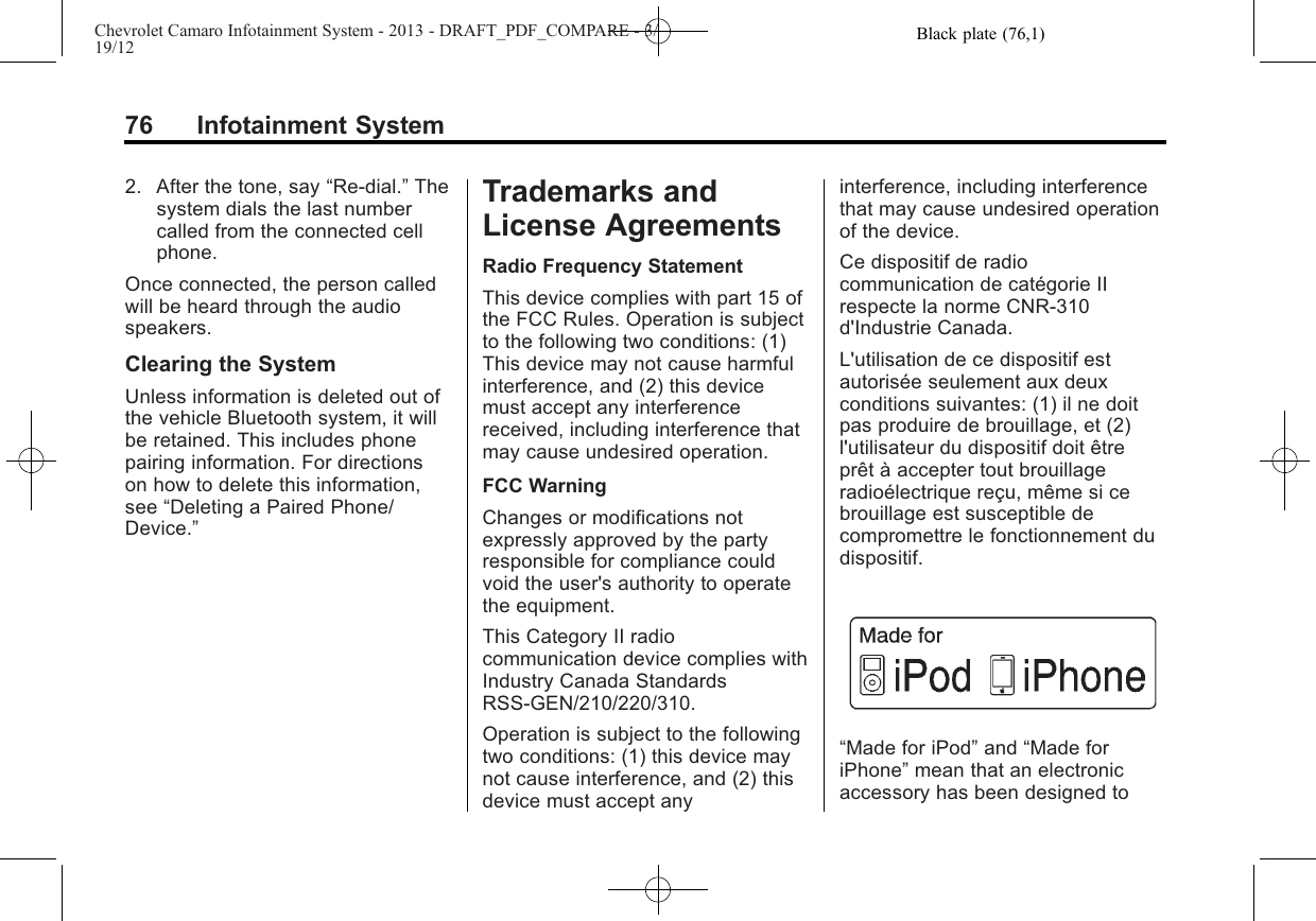 Black plate (76,1)Chevrolet Camaro Infotainment System - 2013 - DRAFT_PDF_COMPARE - 3/19/1276 Infotainment System2. After the tone, say “Re-dial.”Thesystem dials the last numbercalled from the connected cellphone.Once connected, the person calledwill be heard through the audiospeakers.Clearing the SystemUnless information is deleted out ofthe vehicle Bluetooth system, it willbe retained. This includes phonepairing information. For directionson how to delete this information,see “Deleting a Paired Phone/Device.”Trademarks andLicense AgreementsRadio Frequency StatementThis device complies with part 15 ofthe FCC Rules. Operation is subjectto the following two conditions: (1)This device may not cause harmfulinterference, and (2) this devicemust accept any interferencereceived, including interference thatmay cause undesired operation.FCC WarningChanges or modifications notexpressly approved by the partyresponsible for compliance couldvoid the user&apos;s authority to operatethe equipment.This Category II radiocommunication device complies withIndustry Canada StandardsRSS-GEN/210/220/310.Operation is subject to the followingtwo conditions: (1) this device maynot cause interference, and (2) thisdevice must accept anyinterference, including interferencethat may cause undesired operationof the device.Ce dispositif de radiocommunication de catégorie IIrespecte la norme CNR-310d&apos;Industrie Canada.L&apos;utilisation de ce dispositif estautorisée seulement aux deuxconditions suivantes: (1) il ne doitpas produire de brouillage, et (2)l&apos;utilisateur du dispositif doit êtreprêt à accepter tout brouillageradioélectrique reçu, même si cebrouillage est susceptible decompromettre le fonctionnement dudispositif.“Made for iPod”and “Made foriPhone”mean that an electronicaccessory has been designed to