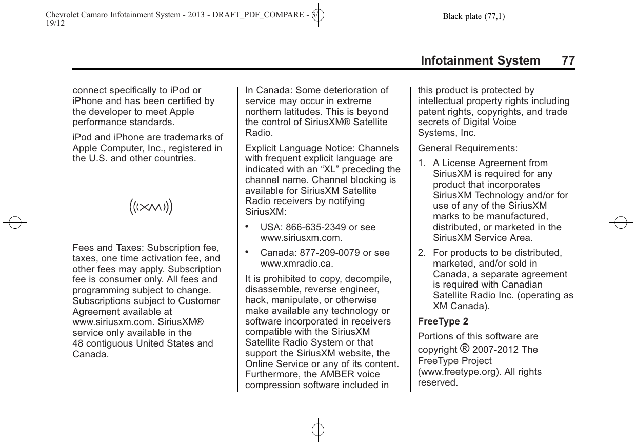 Black plate (77,1)Chevrolet Camaro Infotainment System - 2013 - DRAFT_PDF_COMPARE - 3/19/12Infotainment System 77connect specifically to iPod oriPhone and has been certified bythe developer to meet Appleperformance standards.iPod and iPhone are trademarks ofApple Computer, Inc., registered inthe U.S. and other countries.Fees and Taxes: Subscription fee,taxes, one time activation fee, andother fees may apply. Subscriptionfee is consumer only. All fees andprogramming subject to change.Subscriptions subject to CustomerAgreement available atwww.siriusxm.com. SiriusXM®service only available in the48 contiguous United States andCanada.In Canada: Some deterioration ofservice may occur in extremenorthern latitudes. This is beyondthe control of SiriusXM® SatelliteRadio.Explicit Language Notice: Channelswith frequent explicit language areindicated with an “XL”preceding thechannel name. Channel blocking isavailable for SiriusXM SatelliteRadio receivers by notifyingSiriusXM:.USA: 866-635-2349 or seewww.siriusxm.com..Canada: 877-209-0079 or seewww.xmradio.ca.It is prohibited to copy, decompile,disassemble, reverse engineer,hack, manipulate, or otherwisemake available any technology orsoftware incorporated in receiverscompatible with the SiriusXMSatellite Radio System or thatsupport the SiriusXM website, theOnline Service or any of its content.Furthermore, the AMBER voicecompression software included inthis product is protected byintellectual property rights includingpatent rights, copyrights, and tradesecrets of Digital VoiceSystems, Inc.General Requirements:1. A License Agreement fromSiriusXM is required for anyproduct that incorporatesSiriusXM Technology and/or foruse of any of the SiriusXMmarks to be manufactured,distributed, or marketed in theSiriusXM Service Area.2. For products to be distributed,marketed, and/or sold inCanada, a separate agreementis required with CanadianSatellite Radio Inc. (operating asXM Canada).FreeType 2Portions of this software arecopyright ®2007-2012 TheFreeType Project(www.freetype.org). All rightsreserved.