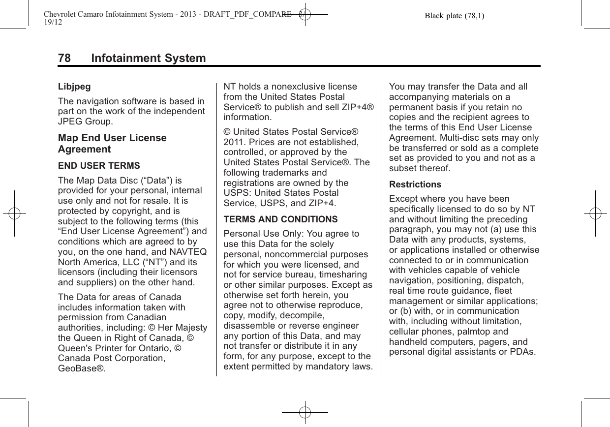 Black plate (78,1)Chevrolet Camaro Infotainment System - 2013 - DRAFT_PDF_COMPARE - 3/19/1278 Infotainment SystemLibjpegThe navigation software is based inpart on the work of the independentJPEG Group.Map End User LicenseAgreementEND USER TERMSThe Map Data Disc (“Data”) isprovided for your personal, internaluse only and not for resale. It isprotected by copyright, and issubject to the following terms (this“End User License Agreement”) andconditions which are agreed to byyou, on the one hand, and NAVTEQNorth America, LLC (“NT”) and itslicensors (including their licensorsand suppliers) on the other hand.The Data for areas of Canadaincludes information taken withpermission from Canadianauthorities, including: © Her Majestythe Queen in Right of Canada, ©Queen&apos;s Printer for Ontario, ©Canada Post Corporation,GeoBase®.NT holds a nonexclusive licensefrom the United States PostalService® to publish and sell ZIP+4®information.© United States Postal Service®2011. Prices are not established,controlled, or approved by theUnited States Postal Service®. Thefollowing trademarks andregistrations are owned by theUSPS: United States PostalService, USPS, and ZIP+4.TERMS AND CONDITIONSPersonal Use Only: You agree touse this Data for the solelypersonal, noncommercial purposesfor which you were licensed, andnot for service bureau, timesharingor other similar purposes. Except asotherwise set forth herein, youagree not to otherwise reproduce,copy, modify, decompile,disassemble or reverse engineerany portion of this Data, and maynot transfer or distribute it in anyform, for any purpose, except to theextent permitted by mandatory laws.You may transfer the Data and allaccompanying materials on apermanent basis if you retain nocopies and the recipient agrees tothe terms of this End User LicenseAgreement. Multi-disc sets may onlybe transferred or sold as a completeset as provided to you and not as asubset thereof.RestrictionsExcept where you have beenspecifically licensed to do so by NTand without limiting the precedingparagraph, you may not (a) use thisData with any products, systems,or applications installed or otherwiseconnected to or in communicationwith vehicles capable of vehiclenavigation, positioning, dispatch,real time route guidance, fleetmanagement or similar applications;or (b) with, or in communicationwith, including without limitation,cellular phones, palmtop andhandheld computers, pagers, andpersonal digital assistants or PDAs.