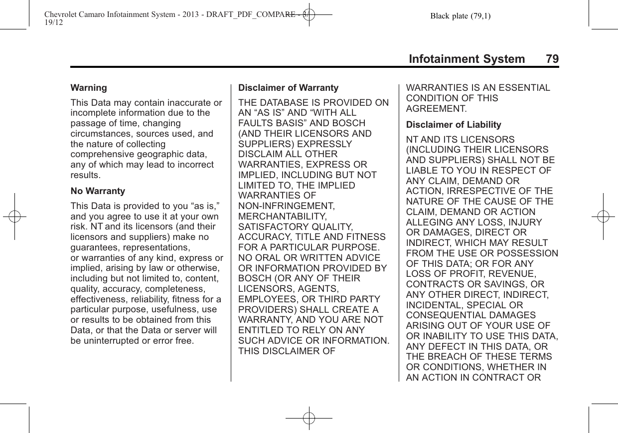 Black plate (79,1)Chevrolet Camaro Infotainment System - 2013 - DRAFT_PDF_COMPARE - 3/19/12Infotainment System 79WarningThis Data may contain inaccurate orincomplete information due to thepassage of time, changingcircumstances, sources used, andthe nature of collectingcomprehensive geographic data,any of which may lead to incorrectresults.No WarrantyThis Data is provided to you “as is,”and you agree to use it at your ownrisk. NT and its licensors (and theirlicensors and suppliers) make noguarantees, representations,or warranties of any kind, express orimplied, arising by law or otherwise,including but not limited to, content,quality, accuracy, completeness,effectiveness, reliability, fitness for aparticular purpose, usefulness, useor results to be obtained from thisData, or that the Data or server willbe uninterrupted or error free.Disclaimer of WarrantyTHE DATABASE IS PROVIDED ONAN “AS IS”AND “WITH ALLFAULTS BASIS”AND BOSCH(AND THEIR LICENSORS ANDSUPPLIERS) EXPRESSLYDISCLAIM ALL OTHERWARRANTIES, EXPRESS ORIMPLIED, INCLUDING BUT NOTLIMITED TO, THE IMPLIEDWARRANTIES OFNON-INFRINGEMENT,MERCHANTABILITY,SATISFACTORY QUALITY,ACCURACY, TITLE AND FITNESSFOR A PARTICULAR PURPOSE.NO ORAL OR WRITTEN ADVICEOR INFORMATION PROVIDED BYBOSCH (OR ANY OF THEIRLICENSORS, AGENTS,EMPLOYEES, OR THIRD PARTYPROVIDERS) SHALL CREATE AWARRANTY, AND YOU ARE NOTENTITLED TO RELY ON ANYSUCH ADVICE OR INFORMATION.THIS DISCLAIMER OFWARRANTIES IS AN ESSENTIALCONDITION OF THISAGREEMENT.Disclaimer of LiabilityNT AND ITS LICENSORS(INCLUDING THEIR LICENSORSAND SUPPLIERS) SHALL NOT BELIABLE TO YOU IN RESPECT OFANY CLAIM, DEMAND ORACTION, IRRESPECTIVE OF THENATURE OF THE CAUSE OF THECLAIM, DEMAND OR ACTIONALLEGING ANY LOSS, INJURYOR DAMAGES, DIRECT ORINDIRECT, WHICH MAY RESULTFROM THE USE OR POSSESSIONOF THIS DATA; OR FOR ANYLOSS OF PROFIT, REVENUE,CONTRACTS OR SAVINGS, ORANY OTHER DIRECT, INDIRECT,INCIDENTAL, SPECIAL ORCONSEQUENTIAL DAMAGESARISING OUT OF YOUR USE OFOR INABILITY TO USE THIS DATA,ANY DEFECT IN THIS DATA, ORTHE BREACH OF THESE TERMSOR CONDITIONS, WHETHER INAN ACTION IN CONTRACT OR