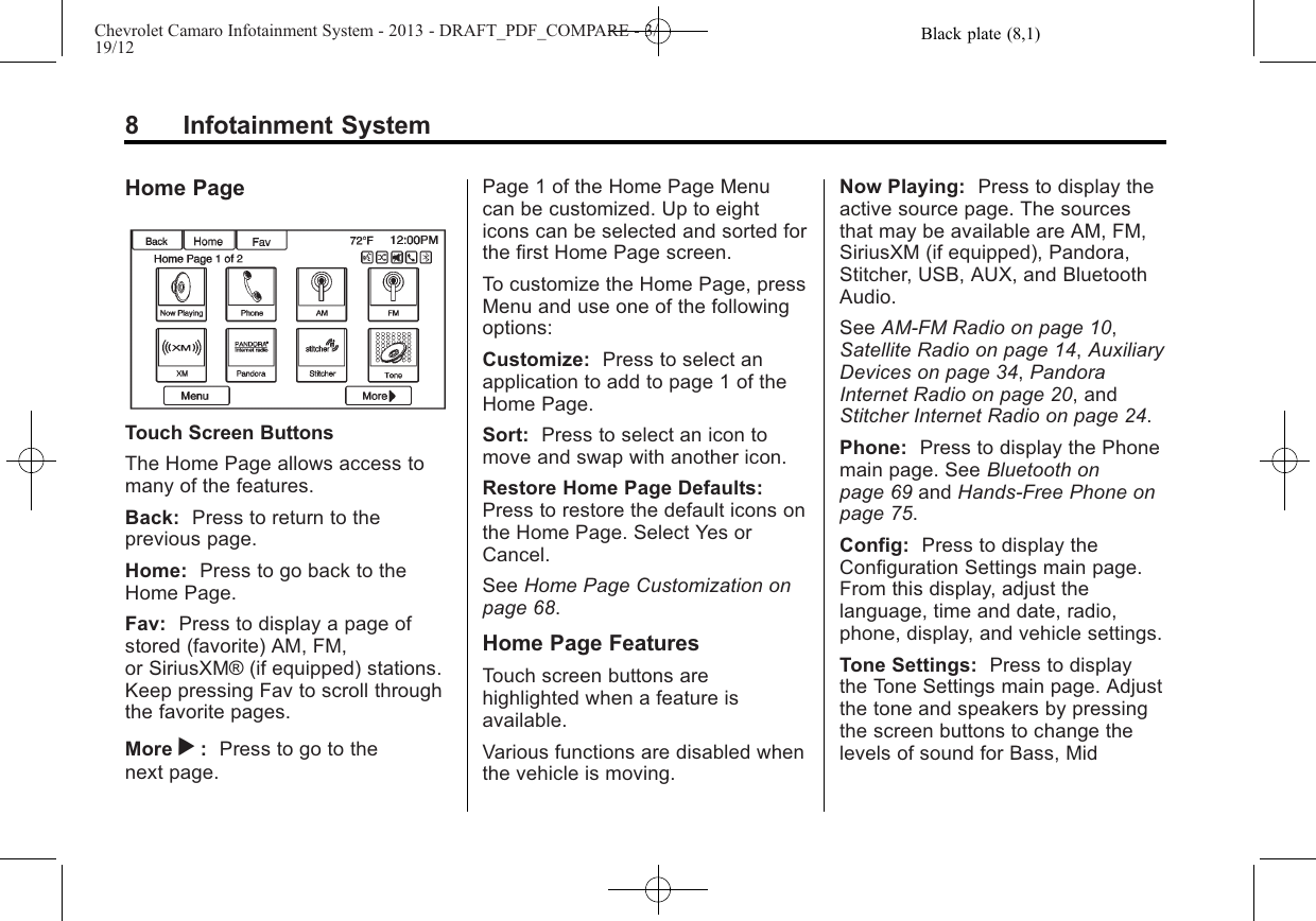 Black plate (8,1)Chevrolet Camaro Infotainment System - 2013 - DRAFT_PDF_COMPARE - 3/19/128 Infotainment SystemHome PageTouch Screen ButtonsThe Home Page allows access tomany of the features.Back: Press to return to theprevious page.Home: Press to go back to theHome Page.Fav: Press to display a page ofstored (favorite) AM, FM,or SiriusXM® (if equipped) stations.Keep pressing Fav to scroll throughthe favorite pages.More r:Press to go to thenext page.Page 1 of the Home Page Menucan be customized. Up to eighticons can be selected and sorted forthe first Home Page screen.To customize the Home Page, pressMenu and use one of the followingoptions:Customize: Press to select anapplication to add to page 1 of theHome Page.Sort: Press to select an icon tomove and swap with another icon.Restore Home Page Defaults:Press to restore the default icons onthe Home Page. Select Yes orCancel.See Home Page Customization onpage 68.Home Page FeaturesTouch screen buttons arehighlighted when a feature isavailable.Various functions are disabled whenthe vehicle is moving.Now Playing: Press to display theactive source page. The sourcesthat may be available are AM, FM,SiriusXM (if equipped), Pandora,Stitcher, USB, AUX, and BluetoothAudio.See AM-FM Radio on page 10,Satellite Radio on page 14,AuxiliaryDevices on page 34,PandoraInternet Radio on page 20, andStitcher Internet Radio on page 24.Phone: Press to display the Phonemain page. See Bluetooth onpage 69 and Hands-Free Phone onpage 75.Config: Press to display theConfiguration Settings main page.From this display, adjust thelanguage, time and date, radio,phone, display, and vehicle settings.Tone Settings: Press to displaythe Tone Settings main page. Adjustthe tone and speakers by pressingthe screen buttons to change thelevels of sound for Bass, Mid