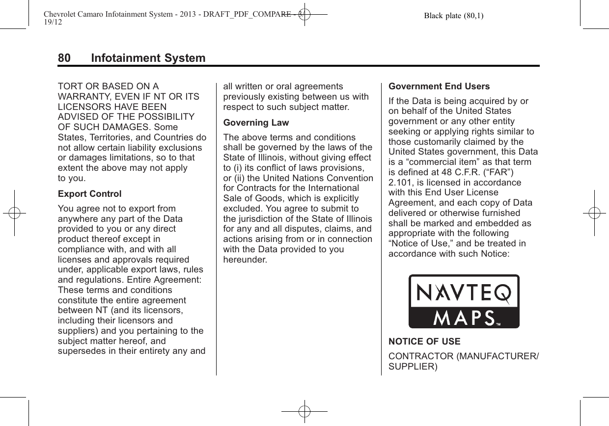 Black plate (80,1)Chevrolet Camaro Infotainment System - 2013 - DRAFT_PDF_COMPARE - 3/19/1280 Infotainment SystemTORT OR BASED ON AWARRANTY, EVEN IF NT OR ITSLICENSORS HAVE BEENADVISED OF THE POSSIBILITYOF SUCH DAMAGES. SomeStates, Territories, and Countries donot allow certain liability exclusionsor damages limitations, so to thatextent the above may not applyto you.Export ControlYou agree not to export fromanywhere any part of the Dataprovided to you or any directproduct thereof except incompliance with, and with alllicenses and approvals requiredunder, applicable export laws, rulesand regulations. Entire Agreement:These terms and conditionsconstitute the entire agreementbetween NT (and its licensors,including their licensors andsuppliers) and you pertaining to thesubject matter hereof, andsupersedes in their entirety any andall written or oral agreementspreviously existing between us withrespect to such subject matter.Governing LawThe above terms and conditionsshall be governed by the laws of theState of Illinois, without giving effectto (i) its conflict of laws provisions,or (ii) the United Nations Conventionfor Contracts for the InternationalSale of Goods, which is explicitlyexcluded. You agree to submit tothe jurisdiction of the State of Illinoisfor any and all disputes, claims, andactions arising from or in connectionwith the Data provided to youhereunder.Government End UsersIf the Data is being acquired by oron behalf of the United Statesgovernment or any other entityseeking or applying rights similar tothose customarily claimed by theUnited States government, this Datais a “commercial item”as that termis defined at 48 C.F.R. (“FAR”)2.101, is licensed in accordancewith this End User LicenseAgreement, and each copy of Datadelivered or otherwise furnishedshall be marked and embedded asappropriate with the following“Notice of Use,”and be treated inaccordance with such Notice:NOTICE OF USECONTRACTOR (MANUFACTURER/SUPPLIER)