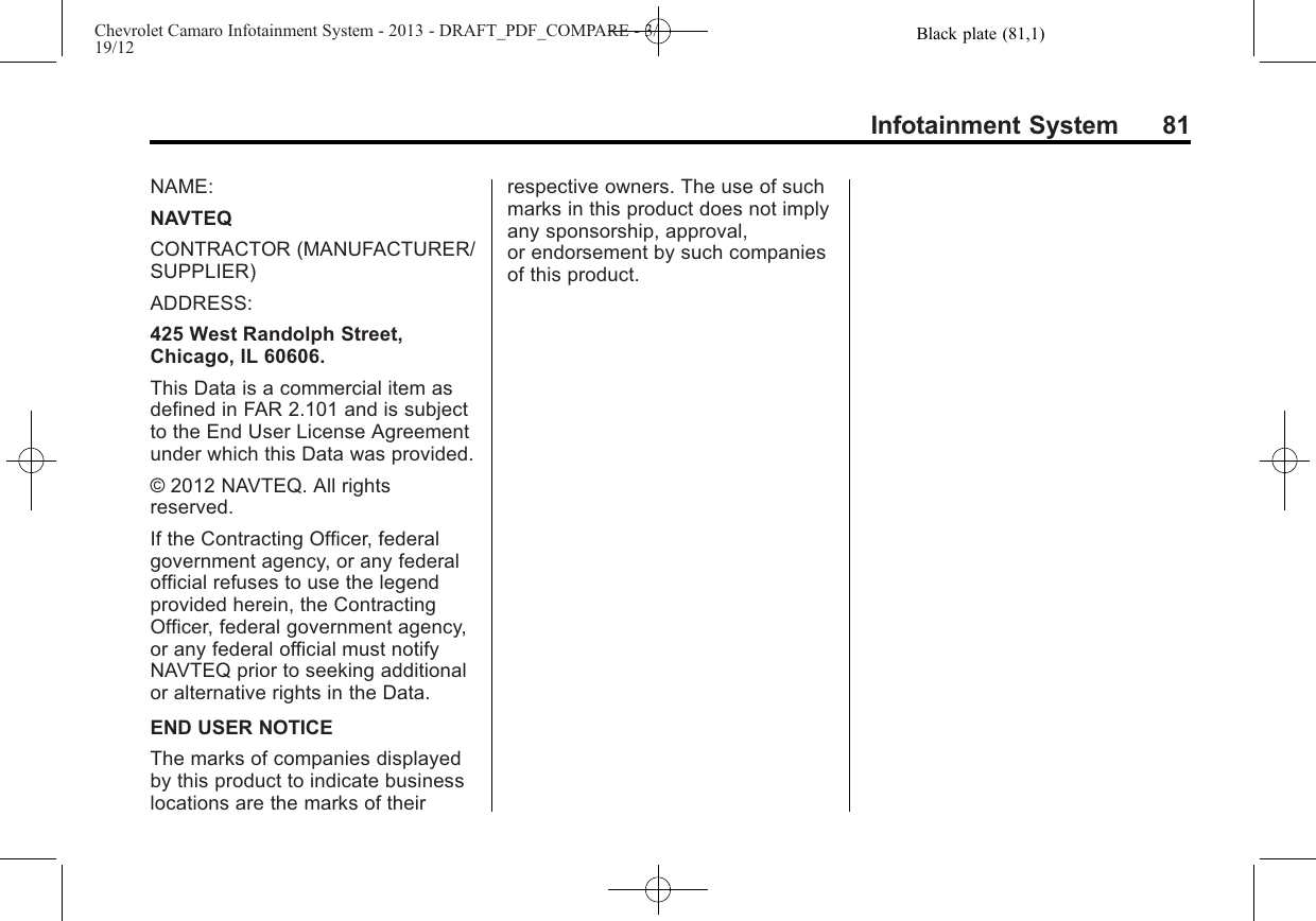 Black plate (81,1)Chevrolet Camaro Infotainment System - 2013 - DRAFT_PDF_COMPARE - 3/19/12Infotainment System 81NAME:NAVTEQCONTRACTOR (MANUFACTURER/SUPPLIER)ADDRESS:425 West Randolph Street,Chicago, IL 60606.This Data is a commercial item asdefined in FAR 2.101 and is subjectto the End User License Agreementunder which this Data was provided.© 2012 NAVTEQ. All rightsreserved.If the Contracting Officer, federalgovernment agency, or any federalofficial refuses to use the legendprovided herein, the ContractingOfficer, federal government agency,or any federal official must notifyNAVTEQ prior to seeking additionalor alternative rights in the Data.END USER NOTICEThe marks of companies displayedby this product to indicate businesslocations are the marks of theirrespective owners. The use of suchmarks in this product does not implyany sponsorship, approval,or endorsement by such companiesof this product.