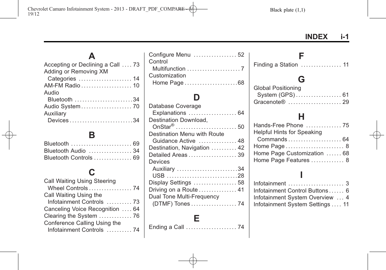 Black plate (1,1)Chevrolet Camaro Infotainment System - 2013 - DRAFT_PDF_COMPARE - 3/19/12INDEX i-1AAccepting or Declining a Call . . . . 73Adding or Removing XMCategories . . . . . . . . . . . . . . . . . . . . . 14AM-FM Radio . . . . . . . . . . . . . . . . . . . . 10AudioBluetooth . . . . . . . . . . . . . . . . . . . . . . .34Audio System . . . . . . . . . . . . . . . . . . . . 70AuxiliaryDevices . . . . . . . . . . . . . . . . . . . . . . . . .34BBluetooth . . . . . . . . . . . . . . . . . . . . . . . . 69Bluetooth Audio . . . . . . . . . . . . . . . . . 34Bluetooth Controls . . . . . . . . . . . . . . . 69CCall Waiting Using SteeringWheel Controls . . . . . . . . . . . . . . . . . 74Call Waiting Using theInfotainment Controls . . . . . . . . . . 73Canceling Voice Recognition . . . . 64Clearing the System . . . . . . . . . . . . . 76Conference Calling Using theInfotainment Controls . . . . . . . . . . 74Configure Menu . . . . . . . . . . . . . . . . . 52ControlMultifunction . . . . . . . . . . . . . . . . . . . . . 7CustomizationHome Page . . . . . . . . . . . . . . . . . . . . .68DDatabase CoverageExplanations . . . . . . . . . . . . . . . . . . . 64Destination Download,OnStar®. . . . . . . . . . . . . . . . . . . . . . . . 50Destination Menu with RouteGuidance Active . . . . . . . . . . . . . . . 48Destination, Navigation . . . . . . . . . . 42Detailed Areas . . . . . . . . . . . . . . . . . . . 39DevicesAuxiliary . . . . . . . . . . . . . . . . . . . . . . . .34USB . . . . . . . . . . . . . . . . . . . . . . . . . . . .28Display Settings . . . . . . . . . . . . . . . . . 58Driving on a Route . . . . . . . . . . . . . . . 41Dual Tone Multi-Frequency(DTMF) Tones . . . . . . . . . . . . . . . . . . 74EEnding a Call . . . . . . . . . . . . . . . . . . . . 74FFinding a Station . . . . . . . . . . . . . . . . 11GGlobal PositioningSystem (GPS) . . . . . . . . . . . . . . . . . . 61Gracenote® . . . . . . . . . . . . . . . . . . . . . 29HHands-Free Phone . . . . . . . . . . . . . . 75Helpful Hints for SpeakingCommands . . . . . . . . . . . . . . . . . . . . . 64Home Page . . . . . . . . . . . . . . . . . . . . . . . 8Home Page Customization . . . . . . 68Home Page Features . . . . . . . . . . . . . 8IInfotainment . . . . . . . . . . . . . . . . . . . . . . 3Infotainment Control Buttons . . . . . . 6Infotainment System Overview . . . 4Infotainment System Settings . . . . 11