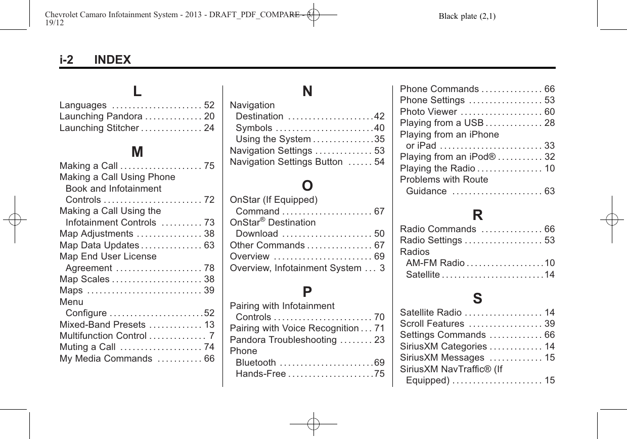 Black plate (2,1)Chevrolet Camaro Infotainment System - 2013 - DRAFT_PDF_COMPARE - 3/19/12i-2 INDEXLLanguages . . . . . . . . . . . . . . . . . . . . . . 52Launching Pandora . . . . . . . . . . . . . . 20Launching Stitcher . . . . . . . . . . . . . . . 24MMaking a Call . . . . . . . . . . . . . . . . . . . . 75Making a Call Using PhoneBook and InfotainmentControls . . . . . . . . . . . . . . . . . . . . . . . . 72Making a Call Using theInfotainment Controls . . . . . . . . . . 73Map Adjustments . . . . . . . . . . . . . . . . 38Map Data Updates . . . . . . . . . . . . . . . 63Map End User LicenseAgreement . . . . . . . . . . . . . . . . . . . . . 78Map Scales . . . . . . . . . . . . . . . . . . . . . . 38Maps . . . . . . . . . . . . . . . . . . . . . . . . . . . . 39MenuConfigure . . . . . . . . . . . . . . . . . . . . . . . 52Mixed-Band Presets . . . . . . . . . . . . . 13Multifunction Control . . . . . . . . . . . . . . 7Muting a Call . . . . . . . . . . . . . . . . . . . . 74My Media Commands . . . . . . . . . . . 66NNavigationDestination . . . . . . . . . . . . . . . . . . . . .42Symbols . . . . . . . . . . . . . . . . . . . . . . . . 40Using the System . . . . . . . . . . . . . . . 35Navigation Settings . . . . . . . . . . . . . . 53Navigation Settings Button . . . . . . 54OOnStar (If Equipped)Command . . . . . . . . . . . . . . . . . . . . . . 67OnStar®DestinationDownload . . . . . . . . . . . . . . . . . . . . . . 50Other Commands . . . . . . . . . . . . . . . . 67Overview . . . . . . . . . . . . . . . . . . . . . . . . 69Overview, Infotainment System . . . 3PPairing with InfotainmentControls . . . . . . . . . . . . . . . . . . . . . . . . 70Pairing with Voice Recognition . . . 71Pandora Troubleshooting . . . . . . . . 23PhoneBluetooth . . . . . . . . . . . . . . . . . . . . . . .69Hands-Free . . . . . . . . . . . . . . . . . . . . . 75Phone Commands . . . . . . . . . . . . . . . 66Phone Settings . . . . . . . . . . . . . . . . . . 53Photo Viewer . . . . . . . . . . . . . . . . . . . . 60Playing from a USB . . . . . . . . . . . . . . 28Playing from an iPhoneor iPad . . . . . . . . . . . . . . . . . . . . . . . . . 33Playing from an iPod® . . . . . . . . . . . 32Playing the Radio . . . . . . . . . . . . . . . . 10Problems with RouteGuidance . . . . . . . . . . . . . . . . . . . . . . 63RRadio Commands . . . . . . . . . . . . . . . 66Radio Settings . . . . . . . . . . . . . . . . . . . 53RadiosAM-FM Radio . . . . . . . . . . . . . . . . . . .10Satellite . . . . . . . . . . . . . . . . . . . . . . . . .14SSatellite Radio . . . . . . . . . . . . . . . . . . . 14Scroll Features . . . . . . . . . . . . . . . . . . 39Settings Commands . . . . . . . . . . . . . 66SiriusXM Categories . . . . . . . . . . . . . 14SiriusXM Messages . . . . . . . . . . . . . 15SiriusXM NavTraffic® (IfEquipped) . . . . . . . . . . . . . . . . . . . . . . 15