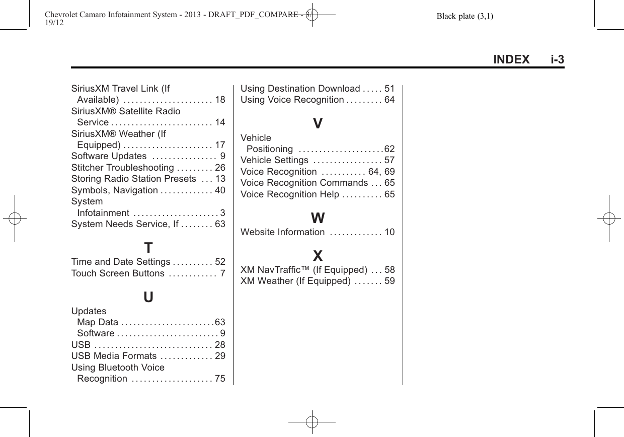 Black plate (3,1)Chevrolet Camaro Infotainment System - 2013 - DRAFT_PDF_COMPARE - 3/19/12INDEX i-3SiriusXM Travel Link (IfAvailable) . . . . . . . . . . . . . . . . . . . . . . 18SiriusXM® Satellite RadioService . . . . . . . . . . . . . . . . . . . . . . . . . 14SiriusXM® Weather (IfEquipped) . . . . . . . . . . . . . . . . . . . . . . 17Software Updates . . . . . . . . . . . . . . . . 9Stitcher Troubleshooting . . . . . . . . . 26Storing Radio Station Presets . . . 13Symbols, Navigation . . . . . . . . . . . . . 40SystemInfotainment . . . . . . . . . . . . . . . . . . . . . 3System Needs Service, If . . . . . . . . 63TTime and Date Settings . . . . . . . . . . 52Touch Screen Buttons . . . . . . . . . . . . 7UUpdatesMap Data . . . . . . . . . . . . . . . . . . . . . . .63Software . . . . . . . . . . . . . . . . . . . . . . . . . 9USB . . . . . . . . . . . . . . . . . . . . . . . . . . . . . 28USB Media Formats . . . . . . . . . . . . . 29Using Bluetooth VoiceRecognition . . . . . . . . . . . . . . . . . . . . 75Using Destination Download . . . . . 51Using Voice Recognition . . . . . . . . . 64VVehiclePositioning . . . . . . . . . . . . . . . . . . . . . 62Vehicle Settings . . . . . . . . . . . . . . . . . 57Voice Recognition . . . . . . . . . . . 64, 69Voice Recognition Commands . . . 65Voice Recognition Help . . . . . . . . . . 65WWebsite Information . . . . . . . . . . . . . 10XXM NavTraffic™(If Equipped) . . . 58XM Weather (If Equipped) . . . . . . . 59