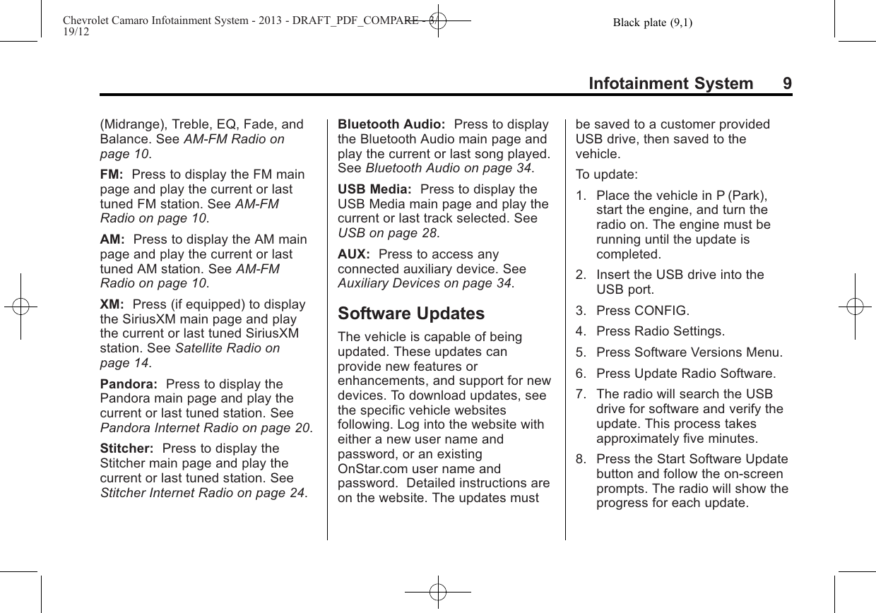 Black plate (9,1)Chevrolet Camaro Infotainment System - 2013 - DRAFT_PDF_COMPARE - 3/19/12Infotainment System 9(Midrange), Treble, EQ, Fade, andBalance. See AM-FM Radio onpage 10.FM: Press to display the FM mainpage and play the current or lasttuned FM station. See AM-FMRadio on page 10.AM: Press to display the AM mainpage and play the current or lasttuned AM station. See AM-FMRadio on page 10.XM: Press (if equipped) to displaythe SiriusXM main page and playthe current or last tuned SiriusXMstation. See Satellite Radio onpage 14.Pandora: Press to display thePandora main page and play thecurrent or last tuned station. SeePandora Internet Radio on page 20.Stitcher: Press to display theStitcher main page and play thecurrent or last tuned station. SeeStitcher Internet Radio on page 24.Bluetooth Audio: Press to displaythe Bluetooth Audio main page andplay the current or last song played.See Bluetooth Audio on page 34.USB Media: Press to display theUSB Media main page and play thecurrent or last track selected. SeeUSB on page 28.AUX: Press to access anyconnected auxiliary device. SeeAuxiliary Devices on page 34.Software UpdatesThe vehicle is capable of beingupdated. These updates canprovide new features orenhancements, and support for newdevices. To download updates, seethe specific vehicle websitesfollowing. Log into the website witheither a new user name andpassword, or an existingOnStar.com user name andpassword. Detailed instructions areon the website. The updates mustbe saved to a customer providedUSB drive, then saved to thevehicle.To update:1. Place the vehicle in P (Park),start the engine, and turn theradio on. The engine must berunning until the update iscompleted.2. Insert the USB drive into theUSB port.3. Press CONFIG.4. Press Radio Settings.5. Press Software Versions Menu.6. Press Update Radio Software.7. The radio will search the USBdrive for software and verify theupdate. This process takesapproximately five minutes.8. Press the Start Software Updatebutton and follow the on-screenprompts. The radio will show theprogress for each update.