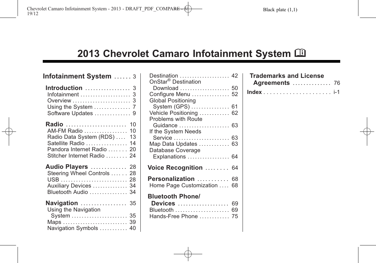 Black plate (1,1)Chevrolet Camaro Infotainment System - 2013 - DRAFT_PDF_COMPARE - 3/19/122013 Chevrolet Camaro Infotainment System MInfotainment System . . . . . . 3Introduction ................. 3Infotainment . . . . . . . . . . . . . . . . . . . . 3Overview . . . . . . . . . . . . . . . . . . . . . . . 3Using the System . . . . . . . . . . . . . . 7Software Updates . . . . . . . . . . . . . . 9Radio ....................... 10AM-FM Radio . . . . . . . . . . . . . . . . . 10Radio Data System (RDS) . . . . 13Satellite Radio . . . . . . . . . . . . . . . . 14Pandora Internet Radio . . . . . . . 20Stitcher Internet Radio . . . . . . . . 24Audio Players ............. 28Steering Wheel Controls . . . . . . 28USB . . . . . . . . . . . . . . . . . . . . . . . . . . 28Auxiliary Devices . . . . . . . . . . . . . . 34Bluetooth Audio . . . . . . . . . . . . . . . 34Navigation ................. 35Using the NavigationSystem . . . . . . . . . . . . . . . . . . . . . . 35Maps . . . . . . . . . . . . . . . . . . . . . . . . . . 39Navigation Symbols . . . . . . . . . . . 40Destination .................... 42OnStar®DestinationDownload . . . . . . . . . . . . . . . . . . . . 50Configure Menu . . . . . . . . . . . . . . . 52Global PositioningSystem (GPS) . . . . . . . . . . . . . . . 61Vehicle Positioning . . . . . . . . . . . . 62Problems with RouteGuidance . . . . . . . . . . . . . . . . . . . . 63If the System NeedsService . . . . . . . . . . . . . . . . . . . . . . 63Map Data Updates . . . . . . . . . . . . 63Database CoverageExplanations . . . . . . . . . . . . . . . . . 64Voice Recognition . . . . . . . . 64Personalization ........... 68Home Page Customization . . . . 68Bluetooth Phone/Devices ................... 69Bluetooth . . . . . . . . . . . . . . . . . . . . . 69Hands-Free Phone . . . . . . . . . . . . 75Trademarks and LicenseAgreements .............. 76Index ..................... i-1
