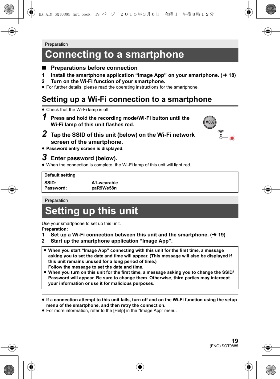 19(ENG) SQT0885∫Preparations before connection1 Install the smartphone application “Image App” on your smartphone. (l18)2 Turn on the Wi-Fi function of your smartphone.≥For further details, please read the operating instructions for the smartphone.Setting up a Wi-Fi connection to a smartphone≥Check that the Wi-Fi lamp is off.1Press and hold the recording mode/Wi-Fi button until the Wi-Fi lamp of this unit flashes red.2Tap the SSID of this unit (below) on the Wi-Fi network screen of the smartphone.≥Password entry screen is displayed.3Enter password (below).≥When the connection is complete, the Wi-Fi lamp of this unit will light red.Use your smartphone to set up this unit.Preparation:1 Set up a Wi-Fi connection between this unit and the smartphone. (l19)2 Start up the smartphone application “Image App”.≥If a connection attempt to this unit fails, turn off and on the Wi-Fi function using the setup menu of the smartphone, and then retry the connection.≥For more information, refer to the [Help] in the “Image App” menu.PreparationConnecting to a smartphoneDefault settingSSID:Password:A1-wearablepaR9We58nPreparationSetting up this unit≥When you start “Image App” connecting with this unit for the first time, a message asking you to set the date and time will appear. (This message will also be displayed if this unit remains unused for a long period of time.)Follow the message to set the date and time.≥When you turn on this unit for the first time, a message asking you to change the SSID/Password will appear. Be sure to change them. Otherwise, third parties may intercept your information or use it for malicious purposes.HX-A1M-SQT0885_mst.book  19 ページ  ２０１５年３月６日　金曜日　午後８時１２分