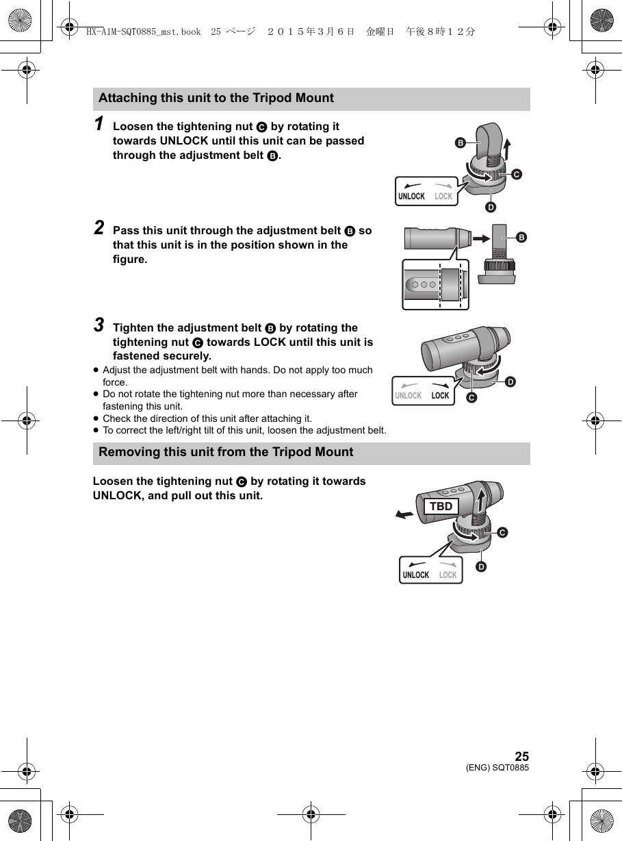 25(ENG) SQT08851Loosen the tightening nut C by rotating it towards UNLOCK until this unit can be passed through the adjustment belt B.2Pass this unit through the adjustment belt B so that this unit is in the position shown in the figure.3Tighten the adjustment belt B by rotating the tightening nut C towards LOCK until this unit is fastened securely.≥Adjust the adjustment belt with hands. Do not apply too much force.≥Do not rotate the tightening nut more than necessary after fastening this unit.≥Check the direction of this unit after attaching it.≥To correct the left/right tilt of this unit, loosen the adjustment belt.Loosen the tightening nut C by rotating it towards UNLOCK, and pull out this unit.Attaching this unit to the Tripod MountRemoving this unit from the Tripod MountUNLOCK LOCKUNLOCK LOCKUNLOCK LOCKTBDHX-A1M-SQT0885_mst.book  25 ページ  ２０１５年３月６日　金曜日　午後８時１２分