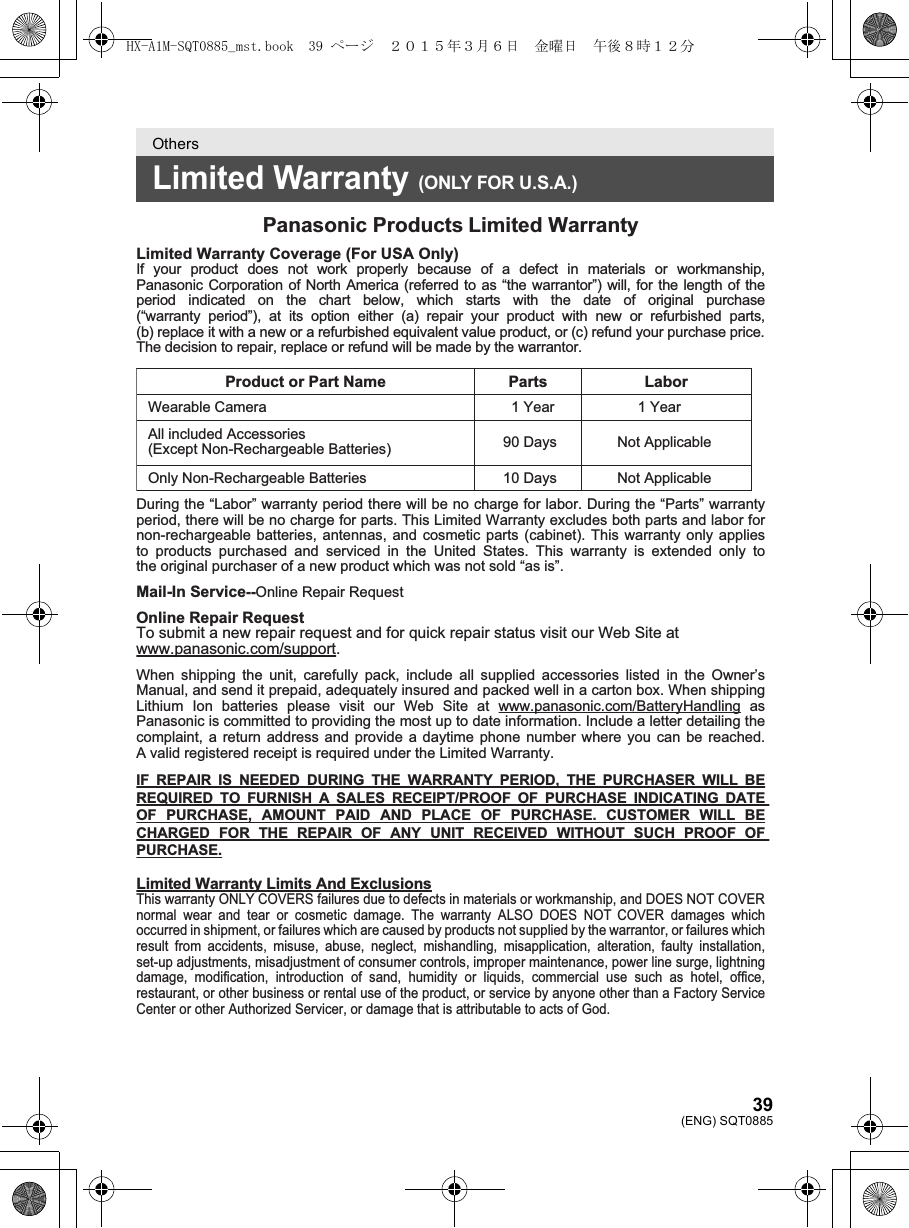 39(ENG) SQT0885OthersLimited Warranty (ONLY FOR U.S.A.)Panasonic Products Limited WarrantyLimited Warranty Coverage (For USA Only) If your product does not work properly because of a defect in materials or workmanship, Panasonic Corporation of North America (referred to as “the warrantor”) will, for the length of the period indicated on the chart below, which starts with the date of original purchase (“warranty period”), at its option either (a) repair your product with new or refurbished parts, (b) replace it with a new or a refurbished equivalent value product, or (c) refund your purchase price. The decision to repair, replace or refund will be made by the warrantor. Product or Part Name  Parts  Labor      1 Year 1 YearWearable CameraAll included Accessories(Except Non-Rechargeable Batteries) 90 Days10 DaysNot Applicable   Only Non-Rechargeable Batteries Not Applicable During the “Labor” warranty period there will be no charge for labor. During the “Parts” warranty period, there will be no charge for parts. This Limited Warranty excludes both parts and labor for non-rechargeable batteries, antennas, and cosmetic parts (cabinet). This warranty only applies to products purchased and serviced in the United States. This warranty is extended only tothe original purchaser of a new product which was not sold “as is”. Mail-In Service--Online Repair RequestOnline Repair RequestTo submit a new repair request and for quick repair status visit our Web Site at www.panasonic.com/support.When shipping the unit, carefully pack, include all supplied accessories listed in the Owner’s Manual, and send it prepaid, adequately insured and packed well in a carton box. When shipping Lithium Ion batteries please visit our Web Site at www.panasonic.com/BatteryHandling as Panasonic is committed to providing the most up to date information. Include a letter detailing the  complaint, a return address and provide a daytime phone number where you can be reached. A valid registered receipt is required under the Limited Warranty.IF REPAIR IS NEEDED DURING THE WARRANTY PERIOD, THE PURCHASER WILL BE REQUIRED TO FURNISH A SALES RECEIPT/PROOF OF PURCHASE INDICATING DATE OF PURCHASE, AMOUNT PAID AND PLACE OF PURCHASE. CUSTOMER WILL BE CHARGED FOR THE REPAIR OF ANY UNIT RECEIVED WITHOUT SUCH PROOF OF PURCHASE.Limited Warranty Limits And ExclusionsThis warranty ONLY COVERS failures due to defects in materials or workmanship, and DOES NOT COVER normal wear and tear or cosmetic damage. The warranty ALSO DOES NOT COVER damages which occurred in shipment, or failures which are caused by products not supplied by the warrantor, or failures which result from accidents, misuse, abuse, neglect, mishandling, misapplication, alteration, faulty installation, set-up adjustments, misadjustment of consumer controls, improper maintenance, power line surge, lightning damage, modification, introduction of sand, humidity or liquids, commercial use such as hotel, office, restaurant, or other business or rental use of the product, or service by anyone other than a Factory Service Center or other Authorized Servicer, or damage that is attributable to acts of God.HX-A1M-SQT0885_mst.book  39 ページ  ２０１５年３月６日　金曜日　午後８時１２分