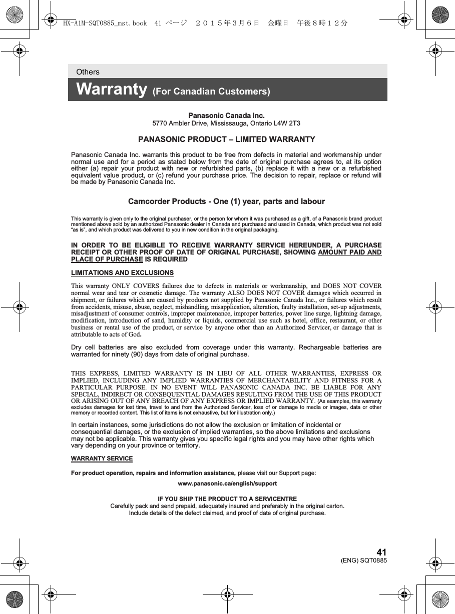 41(ENG) SQT0885OthersWarranty (For Canadian Customers)Panasonic Canada Inc.5770 Ambler Drive, Mississauga, Ontario L4W 2T3PANASONIC PRODUCT – LIMITED WARRANTYPanasonic Canada Inc. warrants this product to be free from defects in material and workmanship under normal use and for a period as stated below from the date of original purchase agrees to, at its option either (a) repair your product with new or refurbished parts, (b) replace it with a new or a refurbished equivalent value product, or (c) refund your purchase price. The decision to repair, replace or refund will be made by Panasonic Canada Inc.Camcorder Products - One (1) year, parts and labourThis warranty is given only to the original purchaser, or the person for whom it was purchased as a gift, of a Panasonic brand productmentioned above sold by an authorized Panasonic dealer in Canada and purchased and used in Canada, which product was not sold “as is”, and which product was delivered to you in new condition in the original packaging.   IN ORDER TO BE ELIGIBLE TO RECEIVE WARRANTY SERVICE HEREUNDER, A PURCHASE RECEIPT OR OTHER PROOF OF DATE OF ORIGINAL PURCHASE, SHOWING AMOUNT PAID AND PLACE OF PURCHASE IS REQUIREDLIMITATIONS AND EXCLUSIONSThis warranty ONLY COVERS failures due to defects in materials or workmanship, and DOES NOT COVER normal wear and tear or cosmetic damage. The warranty ALSO DOES NOT COVER damages which occurred in shipment, or failures which are caused by products not supplied by Panasonic Canada Inc., or failures which result from accidents, misuse, abuse, neglect, mishandling, misapplication, alteration, faulty installation, set-up adjustments, misadjustment of consumer controls, improper maintenance, improper batteries, power line surge, lightning damage, modification, introduction of sand, humidity or liquids, commercial use such as hotel, office, restaurant, or other business or rental use of the product, or service by anyone other than an Authorized Servicer, or damage that is attributable to acts of God.Dry cell batteries are also excluded from coverage under this warranty. Rechargeable batteries are warranted for ninety (90) days from date of original purchase. THIS EXPRESS, LIMITED WARRANTY IS IN LIEU OF ALL OTHER WARRANTIES, EXPRESS OR IMPLIED, INCLUDING ANY IMPLIED WARRANTIES OF MERCHANTABILITY AND FITNESS FOR A PARTICULAR PURPOSE. IN NO EVENT WILL PANASONIC CANADA INC. BE LIABLE FOR ANY SPECIAL, INDIRECT OR CONSEQUENTIAL DAMAGES RESULTING FROM THE USE OF THIS PRODUCT OR ARISING OUT OF ANY BREACH OF ANY EXPRESS OR IMPLIED WARRANTY. (As examples, this warranty excludes damages for lost time, travel to and from the Authorized Servicer, loss of or damage to media or images, data or othermemory or recorded content. This list of items is not exhaustive, but for illustration only.) In certain instances, some jurisdictions do not allow the exclusion or limitation of incidental or consequential damages, or the exclusion of implied warranties, so the above limitations and exclusions may not be applicable. This warranty gives you specific legal rights and you may have other rights which vary depending on your province or territory.WARRANTY SERVICEFor product operation, repairs and information assistance, please visit our Support page: www.panasonic.ca/english/support IF YOU SHIP THE PRODUCT TO A SERVICENTRECarefully pack and send prepaid, adequately insured and preferably in the original carton.Include details of the defect claimed, and proof of date of original purchase.HX-A1M-SQT0885_mst.book  41 ページ  ２０１５年３月６日　金曜日　午後８時１２分